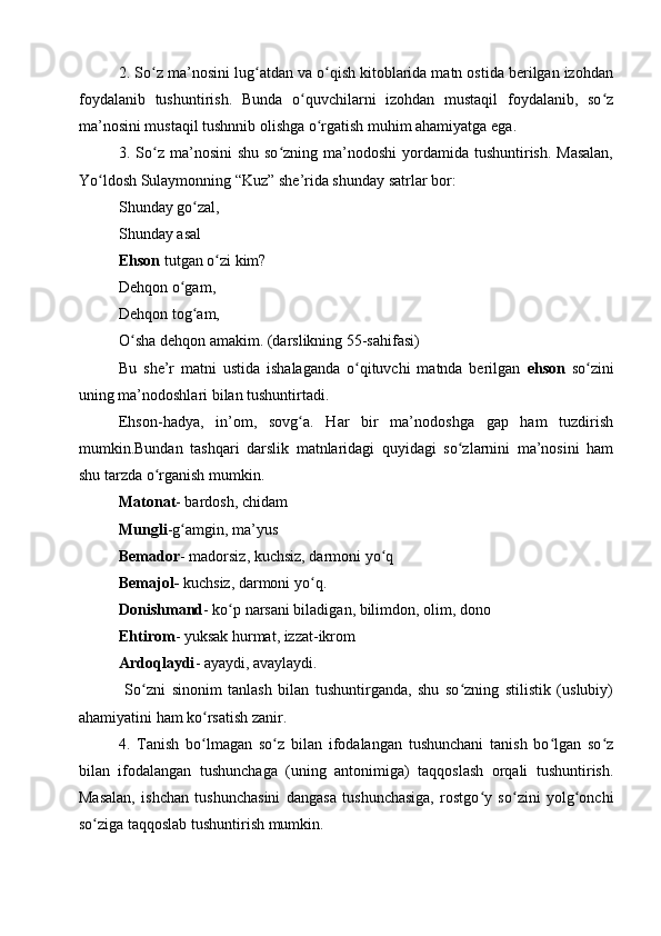 2. So z ma’nosini lug atdan va o qish kitoblarida matn ostida berilgan izohdanʻ ʻ ʻ
foydalanib   tushuntirish.   Bunda   o quvchilarni   izohdan   mustaqil   foydalanib,   so z	
ʻ ʻ
ma’nosini mustaqil tushnnib olishga o rgatish muhim ahamiyatga ega.	
ʻ
3. So z ma’nosini  shu  so zning ma’nodoshi  yordamida tushuntirish. Masalan,	
ʻ ʻ
Yo ldosh Sulaymonning “Kuz” she’rida shunday satrlar bor:	
ʻ
Shunday go zal,	
ʻ
Shunday asal
Ehson  tutgan o zi kim?	
ʻ
Dehqon o gam,	
ʻ
Dehqon tog am,	
ʻ
O sha dehqon amakim. (darslikning 55-sahifasi)	
ʻ
Bu   she’r   matni   ustida   ishalaganda   o qituvchi   matnda   berilgan  	
ʻ ehson   so zini	ʻ
uning ma’nodoshlari bilan tushuntirtadi. 
Ehson-hadya,   in’om,   sovg a.   Har   bir   ma’nodoshga   gap   ham   tuzdirish	
ʻ
mumkin.Bundan   tashqari   darslik   matnlaridagi   quyidagi   so zlarnini   ma’nosini   ham	
ʻ
shu tarzda o rganish mumkin. 	
ʻ
Matonat - bardosh, chidam 
Mungli -g amgin, ma’yus	
ʻ
Bemador - madorsiz, kuchsiz, darmoni yo q	
ʻ
Bemajol-  kuchsiz, darmoni yo q.	
ʻ
Donishmand - ko p narsani biladigan, bilimdon, olim, dono 	
ʻ
Ehtirom - yuksak hurmat, izzat-ikrom
Ardoqlaydi - ayaydi, avaylaydi.
  So zni   sinonim   tanlash   bilan   tushuntirganda,   shu   so zning   stilistik   (uslubiy)	
ʻ ʻ
ahamiyatini ham ko rsatish zanir.	
ʻ
4.   Tanish   bo lmagan   so z   bilan   ifodalangan   tushunchani   tanish   bo lgan   so z
ʻ ʻ ʻ ʻ
bilan   ifodalangan   tushunchaga   (uning   antonimiga)   taqqoslash   orqali   tushuntirish.
Masalan,   ishchan   tushunchasini   dangasa   tushunchasiga,   rostgo y   so zini   yolg onchi	
ʻ ʻ ʻ
so ziga taqqoslab tushuntirish mumkin.	
ʻ 