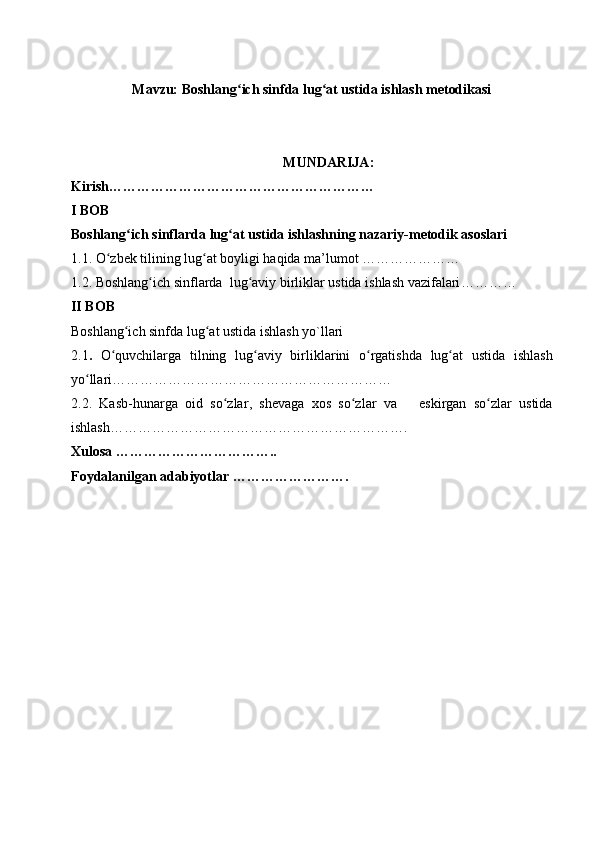 Mavzu: Boshlang ich sinfda lug at ustida ishlash metodikasi ʻ ʻ
MUNDARIJA:
K irish …………………………………………………
I BOB
Boshlang ich sinflarda 	
ʻ lug at ustida ishlash	ʻ ning nazariy-metodik asoslari
1.1. O	
ʻ zbek tilining lug at boyligi haqida ma’lumot …………………	ʻ
1.2.   Boshlang ich 	
ʻ sinf larda  lug aviy birliklar ustida ishlash vazifalari	ʻ … ………
II  BOB
Boshlang ich sinfda lug at ustida ishlash yo`llari 	
ʻ ʻ
2.1 .   O quvchilarga   tilning   lug a	
ʻ ʻ viy   birliklarini   o rgatishda   lug at   ustida   ishlash	ʻ ʻ
yo llari	
ʻ ……………………………………………………
2. 2 .   K asb-hunarga   oid   so zlar	
ʻ ,   s hevaga   xos   so zlar	ʻ   va       e skirgan   so zlar   ustida	ʻ
ishlash… …………………………………………………….
X ulosa  ……………………………..
F oydalanilgan adabiyotlar  ……………………. 