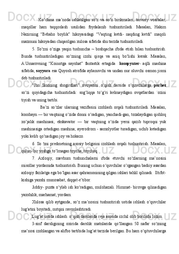                     Ko chma   ma’noda   ishlatilgan   so z   va   so z   birikmalari,   tasviriy   vositalar,ʻ ʻ ʻ
maqollar   ham   taqqoslash   usulidan   foydalanib   tushuntiriladi.   Masalan,   Hakim
Nazirning   “Bebaho   boylik”   hikoyasidagi   “Vaqting   ketdi-   naqding   ketdi”   maqoli
mazmuni hikoyadan chiqarilgan xulosa sifatida shu tarzda tushuntiriladi.
5.   So zni   o ziga   yaqin   tushuncha   ~   boshqacha   ifoda   etish   bilan   tushuntirish.
ʻ ʻ
Bunda   tushuntiriladigan   so zning   izohi   qisqa   va   aniq   bo lishi   kerak.   Masalan,	
ʻ ʻ
A.Umarovning   “Koinotga   sayohat”   fantastik   ertagida     kompyuter -   aqlli   mashina
sifatida,   sayyora   esa Quyosh atrofida aylanuvchi va undan nur oluvchi osmon jismi
deb tushuntiriladi. 
“Ibn   Sinoning   shogirdlari”   rivoyatini   o qish   darsida   o quvchilarga  	
ʻ ʻ parhez
so zi   quyidagicha   tushuntirladi:   sog liqqa   to g ri   kelmaydigan   ovqatlardan   `ozini	
ʻ ʻ ʻ ʻ
tiyish va uning tartibi. 
                      Ba’zi   so zlar   ularning   vazifasini   izohlash   orqali   tushuntiriladi.   Masalan,	
ʻ
kombayn — bir vaqtning o zida donni o radigan, yanchadi-gan, tozalaydigan qishloq	
ʻ ʻ
xo jalik   mashinasi;   ekskavator   —   bir   vaqtning   o zida   yerni   qazib   tuproqni   yuk	
ʻ ʻ
mashinasiga ortadigan mashina; ayerodrom - samolyotlar turadigan, uchib ketadigan
yoki kelib qo nadigan joy va hokazo.	
ʻ
6.   So   'zni   predmetning   asosiy   belgisini   izohlash   orqali   tushuntirish.   Masalan,
qulun- bir yoshga to lmagan toycha, toychoq. 	
ʻ
7.   Axloqiy,   mavhum   tushunchalarni   ifoda   etuvchi   so zlarning   ma’	
ʻ nosini
misollar yordamida tushuntirish. Buning uchun o quvchilar o rgangan badiiy asardan	
ʻ ʻ
axloqiy fazilatga ega bo lgan asar qahramonining qilgan ishlari tahlil qilinadi.  Iltifot-	
ʻ
kishiga yaxshi munosabat, diqqat-e’tibor. 
Jiddiy- puxta o ylab ish ko radigan, mulohazali.  	
ʻ ʻ Himmat- birovga qilinadigan
yaxshilik, marhamat, yordam. 
Xulosa   qilib   aytganda,   so z   ma’nosini   tushuntirish   ustida   ishlash   o quvchilar	
ʻ ʻ
lug atini boyitadi, nutqini ravonlashtiradi.	
ʻ
Lug at ustida ishlash  o qish darslarida reja asosida izchil olib borilishi lozim.	
ʻ ʻ
3-sinf   darsligining   oxirida   darslik   matnlarida   qo llangan   50   nafar   so zning	
ʻ ʻ
ma’nosi izohlangan va alifbo tartibida lug at tarzida berilgan. Bu ham o qituvchilarga	
ʻ ʻ 