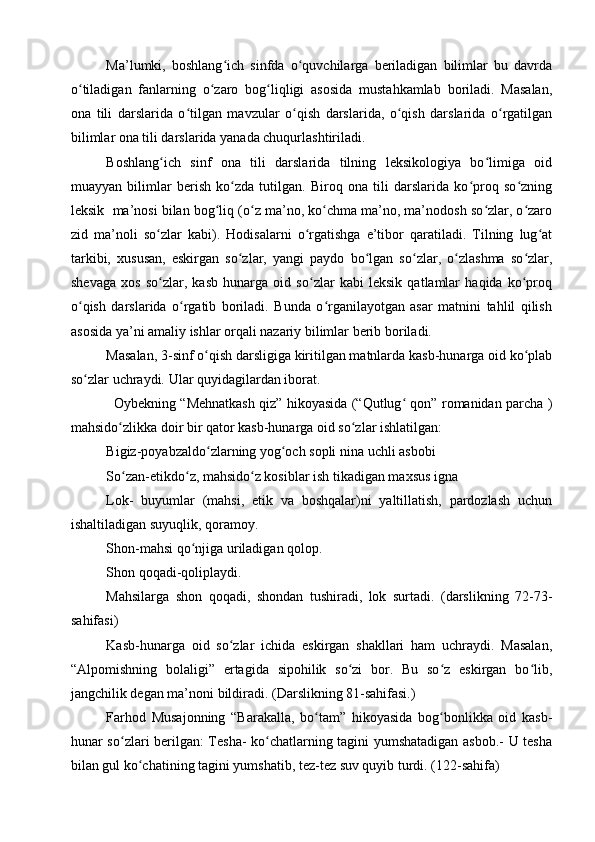 Ma’lumki,   boshlang ich   sinfda   o quvchilarga   beriladigan   bilimlar   bu   davrdaʻ ʻ
o tiladigan   fanlarning   o zaro   bog liqligi   asosida   mustahkamlab   boriladi.   Masalan,	
ʻ ʻ ʻ
ona   tili   darslarida   o tilgan   mavzular   o qish   darslarida,   o qish   darslarida   o rgatilgan	
ʻ ʻ ʻ ʻ
bilimlar ona tili darslarida yanada chuqurlashtiriladi. 
Boshlang ich   sinf   ona   tili   darslarida   tilning   leksikologiya   bo limiga   oid	
ʻ ʻ
muayyan   bilimlar   berish   ko zda   tutilgan.   Biroq   ona   tili   darslarida   ko proq   so zning	
ʻ ʻ ʻ
leksik  ma’nosi bilan bog liq (o z ma’no, ko chma ma’no, ma’nodosh so zlar, o zaro	
ʻ ʻ ʻ ʻ ʻ
zid   ma’noli   so zlar   kabi).   Hodisalarni   o rgatishga   e’tibor   qaratiladi.   Tilning   lug at	
ʻ ʻ ʻ
tarkibi,   xususan,   eskirgan   so zlar,   yangi   paydo   bo lgan   so zlar,   o zlashma   so zlar,	
ʻ ʻ ʻ ʻ ʻ
shevaga   xos   so zlar,   kasb   hunarga   oid   so zlar   kabi   leksik   qatlamlar   haqida   ko proq	
ʻ ʻ ʻ
o qish   darslarida   o rgatib   boriladi.   Bunda   o rganilayotgan   asar   matnini   tahlil   qilish	
ʻ ʻ ʻ
asosida ya’ni amaliy ishlar orqali nazariy bilimlar berib boriladi. 
Masalan, 3-sinf o qish darsligiga kiritilgan matnlarda kasb-hunarga oid ko plab	
ʻ ʻ
so zlar uchraydi. Ular quyidagilardan iborat.	
ʻ
                   Oybekning “Mehnatkash qiz” hikoyasida (“Qutlug  qon” romanidan parcha )	
ʻ
mahsido zlikka doir bir qator kasb-hunarga oid so zlar ishlatilgan: 	
ʻ ʻ
Bigiz-poyabzaldo zlarning yog och sopli nina uchli asbobi	
ʻ ʻ
So zan-etikdo z, mahsido z kosiblar ish tikadigan maxsus igna	
ʻ ʻ ʻ
Lok-   buyumlar   (mahsi,   etik   va   boshqalar)ni   yaltillatish,   pardozlash   uchun
ishaltiladigan suyuqlik, qoramoy.
Shon-mahsi qo njiga uriladigan qolop.	
ʻ
Shon qoqadi-qoliplaydi. 
Mahsilarga   shon   qoqadi,   shondan   tushiradi,   lok   surtadi.   (darslikning   72-73-
sahifasi) 
Kasb-hunarga   oid   so zlar   ichida   eskirgan   shakllari   ham   uchraydi.   Masalan,	
ʻ
“Alpomishning   bolaligi”   ertagida   sipohilik   so zi   bor.   Bu   so z   eskirgan   bo lib,	
ʻ ʻ ʻ
jangchilik degan ma’noni bildiradi. (Darslikning 81-sahifasi.) 
Farhod   Musajonning   “Barakalla,   bo tam”   hikoyasida   bog bonlikka   oid   kasb-	
ʻ ʻ
hunar so zlari berilgan: Tesha- ko chatlarning tagini yumshatadigan asbob.- U tesha	
ʻ ʻ
bilan gul ko chatining tagini yumshatib, tez-tez suv quyib turdi. (122-sahifa)	
ʻ 