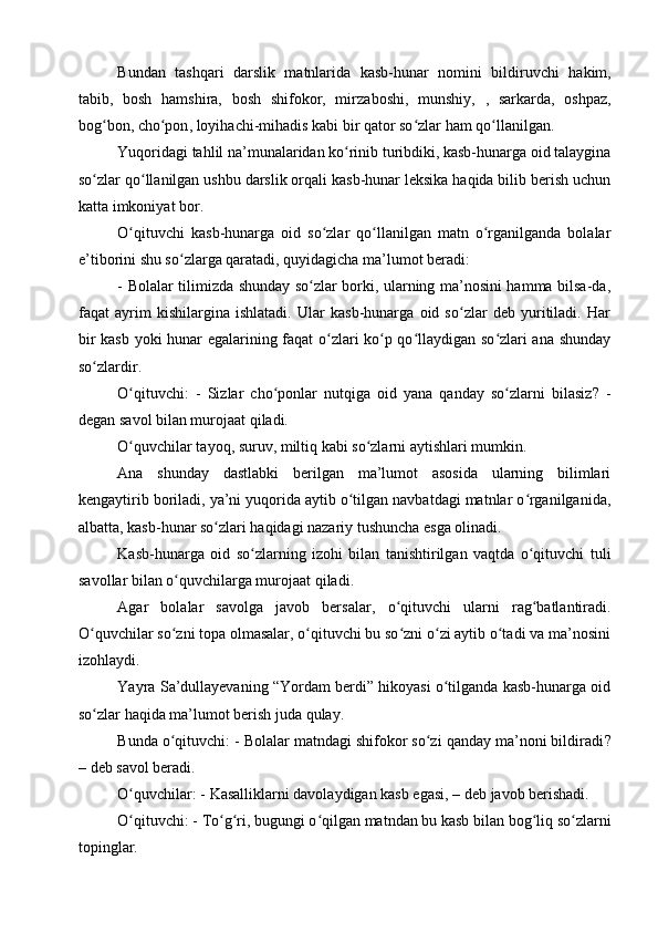 Bundan   tashqari   darslik   matnlarida   kasb-hunar   nomini   bildiruvchi   hakim,
tabib,   bosh   hamshira,   bosh   shifokor,   mirza boshi,   munshiy,   ,   sarkarda,   oshpaz,
bog bon, cho ponʻ ʻ , loyihachi-mihadis  kabi bir qator so zlar ham qo llanilgan.	ʻ ʻ
Yuqoridagi tahlil na’munalaridan ko rinib turibdiki, kasb-hunarga oid talaygina	
ʻ
so zlar qo llanilgan ushbu darslik orqali kasb-hunar leksika haqida bilib berish uchun	
ʻ ʻ
katta imkoniyat bor.
O qituvchi   kasb-hunarga   oid   so zlar   qo llanilgan   matn   o rganilganda   bolalar	
ʻ ʻ ʻ ʻ
e’tiborini shu so zlarga qaratadi, quyidagicha ma’lumot beradi: 	
ʻ
- Bolalar tilimizda shunday so zlar borki, ularning ma’nosini hamma bilsa-da,	
ʻ
faqat   ayrim   kishilargina   ishlatadi.   Ular   kasb-hunarga   oid   so zlar   deb   yuritiladi.   Har	
ʻ
bir kasb yoki hunar egalarining faqat o zlari ko p qo llaydigan so zlari ana shunday	
ʻ ʻ ʻ ʻ
so zlardir.	
ʻ
O qituvchi:	
ʻ   -   Sizlar   cho ponlar   nutqiga   oid   yana   qanday   so zlarni   bilasiz	ʻ ʻ ?   -
degan savol bilan murojaat qiladi.
O quvchilar tayoq, suruv, miltiq kabi so zlarni aytishlari mumkin.	
ʻ ʻ
Ana   shunday   dastlabki   berilgan   ma’lumot   asosida   ularning   bilimlari
kengaytirib boriladi, ya’ni yuqorida aytib o tilgan navbatdagi matnlar o rganilganida,	
ʻ ʻ
albatta, kasb-hunar so zlari haqidagi nazariy tushuncha esga olinadi. 	
ʻ
Kasb-hunarga   oid   so zlarning   izohi   bilan   tanishtirilgan   vaqtda   o qituvchi  	
ʻ ʻ tuli
savol lar  bilan o quvchilarga murojaat qiladi.	
ʻ
Agar   bolalar   savolga   javob   bersalar ,   o qituvchi   ularni   rag batlantiradi.	
ʻ ʻ
O quvchilar so zni topa olmasalar, o qituvchi bu so zni o zi aytib o tadi va ma’nosini	
ʻ ʻ ʻ ʻ ʻ ʻ
izohlaydi.
Yayra Sa’dullayevaning “Yordam berdi” hikoyasi o tilganda kasb-hunarga oid	
ʻ
so zlar haqida ma’lumot berish juda qulay.	
ʻ
Bunda o qituvchi: - Bolalar matndagi shifokor so zi qanday ma’noni bildiradi	
ʻ ʻ ?
– deb savol beradi.
O quvchilar: - Kasalliklarni davolaydigan kasb egasi	
ʻ ,  – deb javob berishadi.
O qituvchi: - To g ri, bugungi o qilgan matndan bu kasb bilan bog liq so zlarni
ʻ ʻ ʻ ʻ ʻ ʻ
topinglar. 