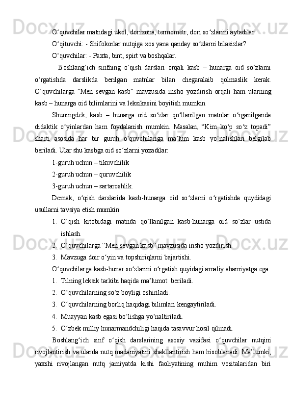 O quvchilar matndagi ukol, ʻ dorixona ,  termometr,  dori so zlarini aytadilar.	ʻ
O qituvchi: - Shifokorlar nutqiga xos yana qanday so zlarni bilasizlar?	
ʻ ʻ
O quvchilar: - Paxta, bint, spirt va boshqalar.
ʻ
    Boshlang ich   sinfning   o qish   darslari   orqali   kasb   –   hunarga   oid   so zlarni	
ʻ ʻ ʻ
o rgatishda   darslikda   berilgan   matnlar   bilan   chegaralaib   qolmaslik   kerak.	
ʻ
O quvchilarga   ”Men   sevgan   kasb”   mavzusida   insho   yozdirish   orqali   ham   ularning
ʻ
kasb – hunarga oid bilimlarini va leksikasini boyitish mumkin.
Shuningdek,   kasb   –   hunarga   oid   so zlar   qo llanilgan   matnlar   o rganilganda	
ʻ ʻ ʻ
didaktik   o yinlardan   ham   foydalanish   mumkin.   Masalan,   “Kim   ko p   so z   topadi”	
ʻ ʻ ʻ
sharti   asosida   har   bir   guruh   o quvchilariga   ma’lum   kasb   yo nalishlari   belgilab	
ʻ ʻ
beriladi. Ular shu kasbga oid so zlarni yozadilar: 	
ʻ
1-guruh uchun – tikuvchilik 
2-guruh uchun – quruvchilik
3-guruh uchun – sartaroshlik.
Demak,   o qish   darslarida   kasb-hunarga   oid   so zlarni   o rgatishda   quydidagi	
ʻ ʻ ʻ
usullarni tavsiya etish mumkin:
1. O qish   kitobidagi   matnda   qo llanilgan   kasb-hunarga   oid   so zlar   ustida	
ʻ ʻ ʻ
ishlash.
2. O quvchilarga “Men sevgan kasb” mavzusida insho yozdirish.
ʻ
3. Mavzuga doir o yin va topshiriqlarni bajartishi.	
ʻ
O quvchilarga kasb-hunar so zlarini o rgatish quyidagi amaliy ahamiyatga ega.	
ʻ ʻ ʻ
1. Tilning leksik tarkibi haqida ma’lumot  beriladi.
2. O quvchilarning so z boyligi oshiriladi.	
ʻ ʻ
3. O quvchilarning borliq haqidagi bilimlari kengaytiriladi.
ʻ
4. Muayyan kasb egasi bo lishga yo naltiriladi.	
ʻ ʻ
5. O zbek milliy hunarmandchiligi haqida tasavvur hosil qilinadi.	
ʻ
Boshlang ich   sinf   o qish   darslarining   asosiy   vazifasi   o quvchilar   nutqini	
ʻ ʻ ʻ
rivojlantirish va ularda nutq madaniyatini shakllantirish ham hisoblanadi. Ma’lumki,
yaxshi   rivojlangan   nutq   jamiyatda   kishi   faoliyatining   muhim   vositalaridan   biri 
