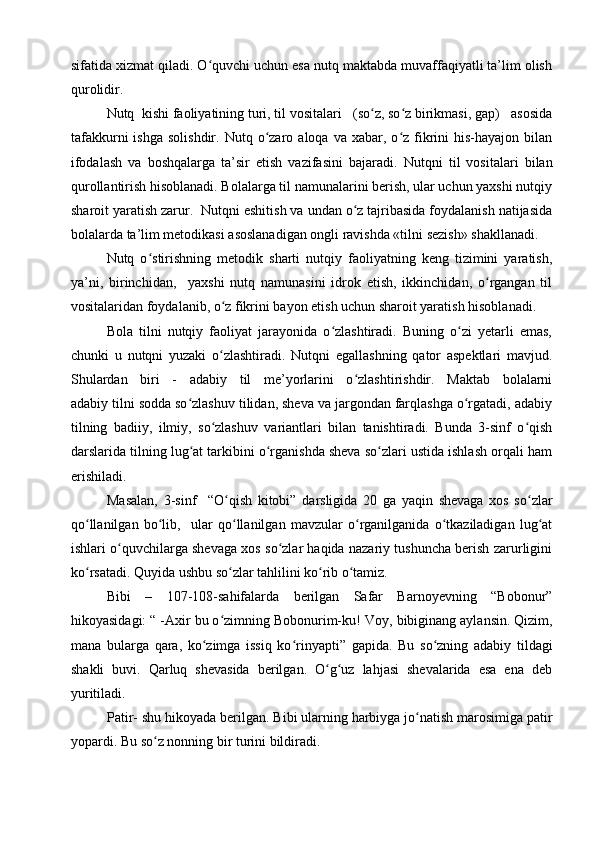 sifatida xizmat qiladi. O quvchi uchun esa nutq maktabda muvaffaqiyatli ta’lim olishʻ
qurolidir.
Nutq  kishi faoliyatining turi, til vositalari   (so z, so z birikmasi, gap)   asosida	
ʻ ʻ
tafakkurni  ishga   solishdir.  Nutq  o zaro  aloqa  va  xabar,  o z   fikrini   his-hayajon  bilan	
ʻ ʻ
ifodalash   va   boshqalarga   ta’sir   etish   vazifasini   bajaradi.   Nutqni   til   vositalari   bilan
qurollantirish hisoblanadi. Bolalarga til namunalarini berish, ular uchun yaxshi nutqiy
sharoit yaratish zarur.  Nutqni eshitish va undan o z tajribasida foydalanish natijasida	
ʻ
bolalarda ta’lim metodikasi asoslanadigan ongli ravishda «tilni sezish» shakllanadi.
Nutq   o stirishning   metodik   sharti   nutqiy   faoliyatning   keng   tizimini   yaratish,	
ʻ
ya’ni,   birinchidan,     yaxshi   nutq   namunasini   idrok   etish,   ikkinchidan,   o rgangan   til	
ʻ
vositalaridan foydalanib, o z fikrini bayon etish uchun sharoit yaratish hisoblanadi.	
ʻ
Bola   tilni   nutqiy   faoliyat   jarayonida   o zlashtiradi.   Buning   o zi   yetarli   emas,	
ʻ ʻ
chunki   u   nutqni   yuzaki   o zlashtiradi.   Nutqni   egallashning   qator   aspektlari   mavjud.	
ʻ
Shulardan   biri   -   adabiy   til   me’yorlarini   o zlashtirishdir.   Maktab   bolalarni	
ʻ
adabiy tilni sodda so zlashuv tilidan, sheva va jargondan farqlashga o rgatadi, adabiy	
ʻ ʻ
tilning   badiiy,   ilmiy,   so zlashuv   variantlari   bilan   tanishtiradi.   Bunda   3-sinf   o qish	
ʻ ʻ
darslarida tilning lug at tarkibini o rganishda sheva so zlari ustida ishlash orqali ham	
ʻ ʻ ʻ
erishiladi.
Masalan,   3 -sinf     “O	
ʻ qish   kitobi ”   da rsligida   2 0   ga   yaqin   shevaga   xos   so zlar	ʻ
qo llanilgan   bo lib,  	
ʻ ʻ   ular   qo llanilgan   mavzular   o rganilganida   o tkaziladigan   lug at	ʻ ʻ ʻ ʻ
ishlari o quvchilarga shevaga xos so zlar haqida nazariy tushuncha berish zarurligini	
ʻ ʻ
ko rsatadi. Quyida ushbu so zlar tahlilini ko rib o tamiz.	
ʻ ʻ ʻ ʻ
Bibi   –   107-108-sahifalarda   berilgan   Safar   Barnoyevning   “Bobonur”
hikoyasidagi: “ -Axir bu o zimning Bobonurim-ku! 	
ʻ Voy, bibiginang aylansin. Qizim,
mana   bularga   qara,   ko zimga   issiq   ko rinyapti	
ʻ ʻ ”   gapida.   Bu   so zning   adabiy   tildagi	ʻ
shakli   buvi.   Qarluq   shevasida   berilgan.   O g uz   lahjasi   shevalarida   esa   ena   deb	
ʻ ʻ
yuritiladi. 
Patir- shu hikoyada berilgan.  Bibi ularning harbiyga jo natish marosimiga patir	
ʻ
yopardi. Bu so z nonning bir turini bildiradi.	
ʻ   