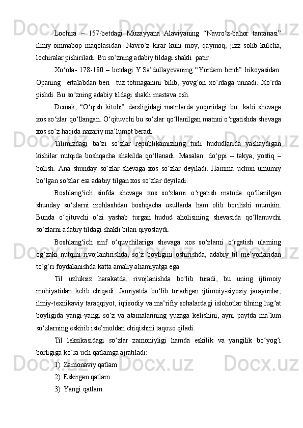 Lochira   –   157-betdagi   Muzayyana   Alaviyaning   “Navro z-bahor   tantanasi”ʻ
ilmiy-ommabop   maqolasidan:   Navro z   kirar   kuni   moy,   qaymoq,   jizz   solib   kulcha,	
ʻ
lochiralar pishiriladi. Bu so zning adabiy tildagi shakli  patir.	
ʻ
Xo rda-   178-180   –   betdagi   Y.Sa’dullayevaning   “Yordam   berdi”   hikoyasidan:	
ʻ
Opaning     ertalabdan   beri     tuz   totmaganini   bilib,   yovg on   xo rdaga   unnadi.   Xo rda	
ʻ ʻ ʻ
pishdi. Bu so zning adabiy tildagi shakli mastava osh.	
ʻ
Demak,   “O qish   kitobi”   darsligidagi   matnlarda   yuqoridagi   bu     kabi   shevaga	
ʻ
xos so zlar qo llangan. O qituvchi bu so zlar qo llanilgan matnni o rgatishda shevaga	
ʻ ʻ ʻ ʻ ʻ ʻ
xos so z haqida nazariy ma’lumot beradi.
ʻ
Tilimizdagi   ba’zi   so zlar   republikamizning   turli   hududlarida   yashaydigan	
ʻ
kishilar   nutqida   boshqacha   shakilda   qo llanadi.   Masalan:   do ppi   –   takya,   yostiq   –	
ʻ ʻ
bolish.   Ana   shunday   so zlar   shevaga   xos   so zlar   deyiladi.   Hamma   uchun   umumiy	
ʻ ʻ
bo lgan so zlar esa adabiy tilgan xos so zlar deyiladi. 	
ʻ ʻ ʻ
Boshlang ich   sinfda   shevaga   xos   so zlarni   o rgatish   matnda   qo llanilgan	
ʻ ʻ ʻ ʻ
shunday   so zlarni   izohlashdan   boshqacha   usullarda   ham   olib   borilishi   mumkin.	
ʻ
Bunda   o qituvchi   o zi   yashab   turgan   hudud   aholisining   shevasida   qo llanuvchi	
ʻ ʻ ʻ
so zlarni adabiy tildagi shakli bilan qiyoslaydi. 	
ʻ
Boshlang ich   sinf   o quvchilariga   shevaga   xos   so zlarni   o rgatish   ularning	
ʻ ʻ ʻ ʻ
og zaki   nutqini   rivojlantirishda,   so z   boyligini   oshirishda,   adabiy   til   me’yorlaridan	
ʻ ʻ
to g ri foydalanishda katta amaliy ahamiyatga ega.
ʻ ʻ
Til   uzluksiz   harakatda,   rivojlanishda   bo lib   turadi,   bu   uning   ijtimoiy	
ʻ
mohiyatidan   kelib   chiqadi.   Jamiyatda   bo lib   turadigan   ijtimoiy-siyosiy   jarayonlar,	
ʻ
ilmiy-texnikaviy taraqqiyot, iqtisodiy va ma’rifiy sohalardagi islohotlar tilning lug at	
ʻ
boyligida   yangi-yangi   so z   va   atamalarining   yuzaga   kelishini,   ayni   paytda   ma’lum	
ʻ
so zlarning eskirib iste’moldan chiqishini taqozo qiladi. 	
ʻ
Til   leksikasidagi   so zlar   zamoniyligi   hamda   eskilik   va   yangilik   bo yog i	
ʻ ʻ ʻ
borligiga ko ra uch qatlamga ajratiladi: 	
ʻ
1) Zamonaviy qatlam.
2) Eskirgan qatlam.
3) Y a ngi qatlam. 