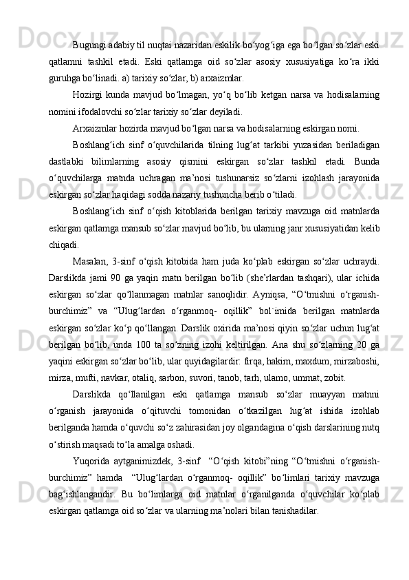 Bugungi adabiy til nuqtai nazaridan eskilik bo yog iga ega bo lgan so zlar eskiʻ ʻ ʻ ʻ
qatlamni   tashkil   etadi.   Eski   qatlamga   oid   so zlar   asosiy   xususiyatiga   ko ra   ikki	
ʻ ʻ
guruhga bo linadi. a) tarixiy so zlar, b) arxaizmlar.	
ʻ ʻ
Hozirgi   kunda   mavjud   bo lmagan,   yo q   bo lib   ketgan   narsa   va   hodisalarning	
ʻ ʻ ʻ
nomini ifodalovchi so zlar tarixiy so zlar deyiladi. 	
ʻ ʻ
Arxaizmlar hozirda mavjud bo lgan narsa va hodisalarning eskirgan nomi.	
ʻ
Boshlang ich   sinf   o quvchilarida   tilning   lug at   tarkibi   yuzasidan   beriladigan	
ʻ ʻ ʻ
dastlabki   bilimlarning   asosiy   qismini   eskirgan   so zlar   tashkil   etadi.   Bunda	
ʻ
o quvchilarga   matnda   uchragan   ma’nosi   tushunarsiz   so zlarni   izohlash   jarayonida	
ʻ ʻ
eskirgan so zlar haqidagi sodda nazariy tushuncha berib o tiladi. 	
ʻ ʻ
Boshlang ich   sinf   o qish   kitoblarida   berilgan   tarixiy   mavzuga   oid   matnlarda	
ʻ ʻ
eskirgan qatlamga mansub so zlar mavjud bo lib, bu ularning janr xususiyatidan kelib	
ʻ ʻ
chiqadi. 
Masalan,   3 -sinf   o qish   kitobida   ham   juda   ko plab   eskirgan   so zlar   uchraydi.	
ʻ ʻ ʻ
Darslikda   jami   90   ga   yaqin   matn   berilgan   bo lib   (she’rlardan   tashqari),   ular   ichida	
ʻ
eskirgan   so zlar   qo llanmagan   matnlar   sanoqlidir.   Ayniqsa,   “O tmishni   o rganish-	
ʻ ʻ ʻ ʻ
burchimiz”   va   “Ulug lardan   o rganmoq-   oqillik”   bol`imida   berilgan   matnlarda	
ʻ ʻ
eskirgan so zlar ko p qo llangan. Darslik oxirida ma’nosi qiyin so zlar uchun lug at	
ʻ ʻ ʻ ʻ ʻ
berilgan   bo lib,   unda   100   ta   so zning   izohi   keltirilgan.   Ana   shu   so zlarning   20   ga
ʻ ʻ ʻ
yaqini eskirgan so zlar bo lib, ular quyidagilardir: firqa, hakim, maxdum, mirzaboshi,	
ʻ ʻ
mirza, mufti, navkar, otaliq, sarbon, suvori, tanob, tarh, ulamo, ummat, zobit.
Darslikda   qo llanilgan   eski   qatlamga   mansub   so zlar   muayyan   matnni	
ʻ ʻ
o rganish   jarayonida   o qituvchi   tomonidan   o tkazilgan   lug at   ishida   izohlab	
ʻ ʻ ʻ ʻ
berilganda hamda o quvchi so z zahirasidan joy olgandagina o qish darslarining nutq	
ʻ ʻ ʻ
o stirish maqsadi to la amalga oshadi. 	
ʻ ʻ
Yuqorida   aytganimizdek,   3-sinf     “O qish   kitobi”ning   “O tmishni   o rganish-	
ʻ ʻ ʻ
burchimiz”   hamda     “Ulug lardan   o rganmoq-   oqillik”   bo limlari   tarixiy   mavzuga	
ʻ ʻ ʻ
bag ishlangandir.   Bu   bo limlarga   oid   matnlar   o rganilganda   o quvchilar   ko plab	
ʻ ʻ ʻ ʻ ʻ
eskirgan qatlamga oid so zlar va ularning ma’nolari bilan tanishadilar. 	
ʻ 