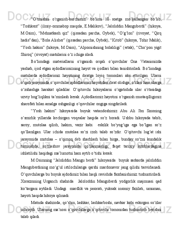 “O tmishni   o rganish-burchimiz”   bo limi   10   soatga   mo ljallangan   bo lib,ʻ ʻ ʻ ʻ ʻ
“Toshkent” (ilmiy-ommabop maqola, E.Malikov), “Jaloliddin Manguberdi” (hikoya,
M.Osim),   “Mehnatkash   qiz”   (qissadan   parcha,   Oybek),   “O g lon”   (rivoyat,   “Qirq	
ʻ ʻ
hadis”dan), “Bola Alisher” (qissadan parcha, Oybek), “Kitob” (hikoya, Tohir Malik),
“Yosh  hakim” (hikoya, M.Osim),  “Alpomishning bolaliligi” (ertak), “Cho pon yigit	
ʻ
Shiroq” (rivoyat) matnlarini o z ichiga oladi.	
ʻ
Bo limdagi   materiallarni   o rganish   orqali   o quvchilar   Ona   Vatanimizda	
ʻ ʻ ʻ
yashab, ijod etgan ajdodlarimizning hayot va ijodlari bilan tanishtiriladi. Bo limdagi	
ʻ
matnlarda   ajdodlarimiz   hayotining   ibratga   loyiq   tomonlari   aks   ettirilgan.   Ularni
o qish jarayonida o quvchilar ajdodlarimiz hayotidan ibrat olishga, o zlari ham ularga	
ʻ ʻ ʻ
o xshashga   harakat   qiladilar.   O qituvchi   hikoyalarni   o rgatishda   ular   o rtasidagi
ʻ ʻ ʻ ʻ
uzviy bog liqlikni ta’minlash kerak. Ajdodlarimiz hayotini o rganish mustaqilligimiz	
ʻ ʻ
sharofati bilan amalga oshganligi o quvchilar ongiga singdiriladi. 	
ʻ
“Yosh   hakim”   hikoyasida   buyuk   vatandoshimiz   Abu   Ali   Ibn   Sinoning
o smirlik   yillarida   kechirgan   voqealar   haqida   so z   boradi.   Ushbu   hikoyada   tabib,	
ʻ ʻ
saroy,   mutolaa   qilish,   hakim,   vazir   kabi     eskilik   bo yog iga   ega   bo lgan   so z	
ʻ ʻ ʻ ʻ
qo llanilgan.   Ular   ichida   mutolaa   so zi   izoh   talab   so zdir.   O qituvchi   lug at   ishi	
ʻ ʻ ʻ ʻ ʻ
jarayonida   mutolaa   –   o qimoq   deb   sharhlash   bilan   birga,   bunday   so zni   kundalik	
ʻ ʻ
turmushda,   so zlashuv   jarayonida   qo llanmasligi,   faqat   tarixiy   kitoblardagina	
ʻ ʻ
ishlatilishi haqidagi ma’lumotni ham aytib o tishi kerak. 	
ʻ
M.Osimning   “Jaloliddin   Mangu   berdi”   hikoyasida     buyuk   sarkarda   jaloliddin
Manguberdining   mo g ul   istilochilariga   qarshi   mardonavor   jang   qilishi   tasvirlanadi.	
ʻ ʻ
O quvchilarga bu buyuk ajdodimiz bilan haqli ravishda faxrlanishimiz tushuntiriladi.	
ʻ
Xorazmning   Urganch   shahrida     Jaloloddin   Manguberdi   yodgorlik   majmuasi   qad
ko targani   aytiladi.   Undagi     mardlik   va   jasorati,   yuksak   insoniy   fazilati,   umuman,
ʻ
hayoti haqida hikoya qilinadi. 
Matnda shahzoda, qo shin, lashkar, lashkarboshi, navkar kabi eskirgan so zlar	
ʻ ʻ
uchraydi. Ularning ma’nosi o quvchilarga o qituvchi tomonidan tushuntirib berishni	
ʻ ʻ
talab qiladi.  