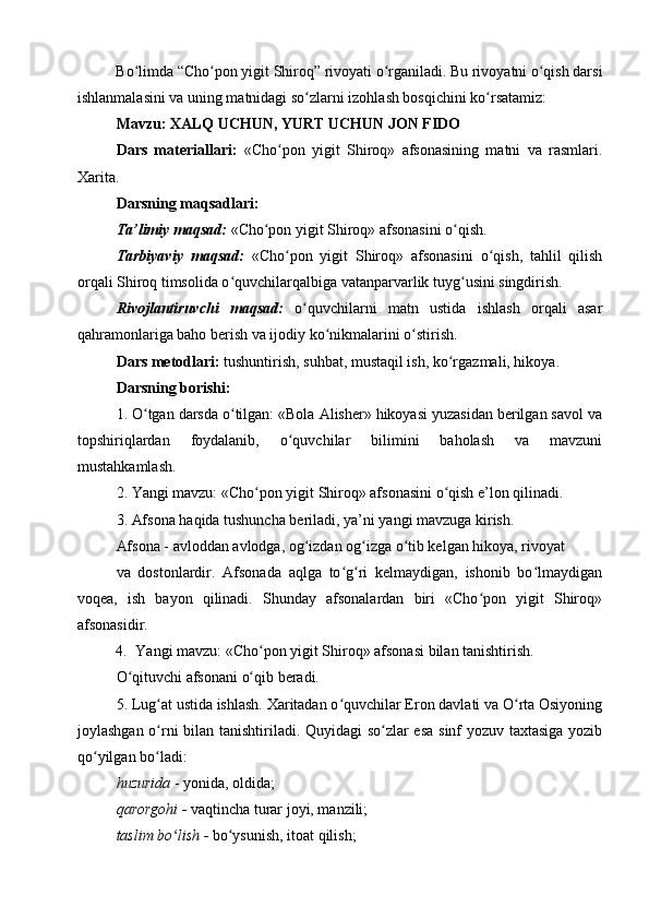 Bo limda “Cho pon yigit Shiroq” rivoyati o rganiladi. Bu rivoyatni o qish darsiʻ ʻ ʻ ʻ
ishlanmalasini va uning matnidagi so zlarni izohlash bosqichini ko rsatamiz: 	
ʻ ʻ
Mavzu: XALQ UCHUN, YURT UCHUN JON FIDO
Dars   materiallari:   «Cho pon   yigit   Shiroq»   afsonasining   matni   va   rasmlari.	
ʻ
Xarita.
Darsning maqsadlari:
Ta’limiy maqsad:  «Cho pon yigit Shiroq» afsonasini o qish.	
ʻ ʻ
Tarbiyaviy   maqsad:   «Cho pon   yigit   Shiroq»   afsonasini   o qish,   tahlil   qilish	
ʻ ʻ
orqali Shiroq timsolida o quvchilarqalbiga vatanparvarlik tuyg usini singdirish.	
ʻ ʻ
Rivojlantiruvchi   maqsad:   o quvchilarni   matn   ustida   ishlash   orqali   asar	
ʻ
qahramonlariga baho berish va ijodiy ko nikmalarini o stirish.	
ʻ ʻ
Dars metodlari:  tushuntirish, suhbat, mustaqil ish, ko rgazmali, hikoya.	
ʻ
Darsning borishi:
1. O tgan darsda o tilgan: «Bola Alisher» hikoyasi yuzasidan berilgan savol va	
ʻ ʻ
topshiriqlardan   foydalanib,   o quvchilar   bilimini   baholash   va   mavzuni	
ʻ
mustahkamlash.
2. Yangi mavzu: «Cho pon yigit Shiroq» afsonasini o qish e’lon qilinadi.	
ʻ ʻ
3. Afsona haqida tushuncha beriladi, ya’ni yangi mavzuga kirish.
Afsona - avloddan avlodga, og izdan og izga o tib kelgan hikoya, rivoyat	
ʻ ʻ ʻ
va   dostonlardir.   Afsonada   aqlga   to g ri   kelmaydigan,   ishonib   bo lmaydigan	
ʻ ʻ ʻ
voqea,   ish   bayon   qilinadi.   Shunday   afsonalardan   biri   «Cho pon   yigit   Shiroq»	
ʻ
afsonasidir.
4. Yangi mavzu: «Cho pon yigit Shiroq» afsonasi bilan tanishtirish.	
ʻ
O qituvchi afsonani o qib beradi.	
ʻ ʻ
5. Lug at ustida ishlash. Xaritadan o quvchilar Eron davlati va O rta Osiyoning	
ʻ ʻ ʻ
joylashgan o rni bilan tanishtiriladi. Quyidagi so zlar esa sinf yozuv taxtasiga yozib
ʻ ʻ
qo yilgan bo ladi:	
ʻ ʻ
huzurida  - yonida, oldida; 
qarorgohi -  vaqtincha turar joyi, manzili; 
taslim bo lish -	
ʻ  bo ysunish, itoat qilish;	ʻ 