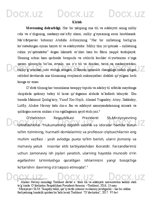 Kirish
Mavzuning   dolzarbligi.   Har   bir   xalqning   ona   tili   va   adabiyoti   uning   milliy
ruhi   va   o‘zligining ,   madaniy-ma’rifiy   olami ,   milliy   g oyasining   asosi   hisoblanadiʻ .
Ma’rifatparvar   bobomiz   Abdulla   Avloniyning   “Har   bir   millatning   borlig ini	
ʻ
ko‘rsatadurgan oyinai hayoti til va adabiyotidur. Milliy tilni yo‘qotmak – millatning
ruhini   yo‘qatmakdur”   degan   hikmatli   so‘zlari   ham   bu   fikrni   yaqqol   tasdiqlaydi.
Shuning   uchun   ham   qachonki   bosqinchi   va   istilochi   kuchlar   el-yurtimizni   o‘ziga
qaram   qilmoqchi   bo‘lsa,   avvalo,   uni   o‘z   tili   va   dinidan,   tarixi   va   madaniyatidan,
milliy g ururidan judo etishga uringan. O‘lkamiz qaramlik changaliga tushib qolgan	
ʻ
istibdod davrlarida ona tilimizning rivojlanish imkoniyatlari cheklab qo‘yilgani hech
kimga sir emas.
O‘zbek tilining har tomonlama taraqqiy topishi va adabiy til sifatida maydonga
chiqishida   qadimiy   turkiy   til   hissa   qo‘shganini   alohida   ta’kidlash   tabiiydir.   Shu
borada Mahmud Qoshg ariy, Yusuf Xos Hojib, Ahmad Yugnakiy, Atoiy, Sakkokiy,	
ʻ
Lutfiy,   Alisher   Navoiy   kabi   ilm-u   fan   va   adabiyot   namoyandalarining   xizmati   va
qoldirgan merosi muhim o‘rin egallaganini qayd etish joiz. 1
Oʻzbekiston   Respublikasi   Prezidenti   Sh.Mirziyoyevning
ta’kidlashicha:   ”Hukumatning   tegishli   vazirlik   va   idoralar   hamda   butun
ta’lim tizimining, hurmatli domlalarimiz va professor-o’qituvchilarnin eng
muhim   vazifasi   -   yosh   avlodga   puxta   ta’lim   berish,   ularni   jismoniy   va
ma’naviy   yetuk       insonlar   etib   tarbiyalashdan   iboratdir.   Farzandlarimiz
uchun   zamonaviy   ish   joylari   yaratish,   ularning   hayotda   munosib   o’rin
egallashini   ta’minlashga   qaratilgan   ishlarimizni   yangi   bosqichga
ko’tarishni  davrning o’zi taqozo etmoqda”. 2
1
    Alisher   Navoiy   nomidagi   Toshkent   davlat   o   ‘zbek   tili   va   adabiyoti   universitetini   tashkil   etish
to‘g‘risida. O‘zbekiston Respublikasi Prezidenti farmoni. –Toshkent, 2016, 13-may.
2
 Mirziyoyev Sh.M. Tanqidiy tahlil, qat’iy tartib intizom va shaxsiy javobgarlik – har bir rahbar 
faoliyatining kundalik qoidasi bo lishi kerak.Toshkent: “O zbekiston”, 2017.  97-bet.	
ʻ ʻ 