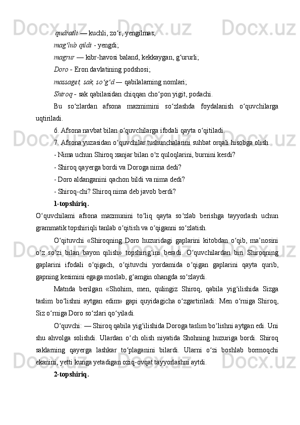   qudratli  — kuchli, zo r, yengilmas; ʻ
mag lub qildi	
ʻ  - yengdi;
magrur  — kibr-havosi baland, kekkaygan, g ururli;	
ʻ
Doro -  Eron davlatining podshosi; 
massaget, sak, so g d —	
ʻ ʻ  qabilalarning nomlari;
Shiroq -  sak qabilasidan chiqqan cho pon yigit, podachi.	
ʻ
Bu   so zlardan   afsona   mazmimini   so zlashda   foydalanish   o quvchilarga	
ʻ ʻ ʻ
uqtiriladi.
6. Afsona navbat bilan o quvchilarga ifodali qayta o qitiladi.	
ʻ ʻ
7. Afsona yuzasidan o quvchilar tushunchalarini suhbat orqali hisobga olish.	
ʻ
- Nima uchun Shiroq xanjar bilan o z quloqlarini, burnini kesdi?	
ʻ
- Shiroq qayerga bordi va Doroga nima dedi?
- Doro aldanganini qachon bildi va nima dedi?
- Shiroq-chi? Shiroq nima deb javob berdi?
1-topshiriq.
O quvchilami   afsona   mazmunini   to liq   qayta   so zlab   berishga   tayyorlash   uchun	
ʻ ʻ ʻ
grammatik topshiriqli tanlab o qitish va o qiganni so zlatish.	
ʻ ʻ ʻ
O qituvchi   «Shiroqning   Doro   huzuridagi   gaplarini   kitobdan   o qib,   ma’nosini	
ʻ ʻ
o z   so zi   bilan   bayon   qilish»   topshirig ini   beradi.   O quvchilardan   biri   Shiroqning	
ʻ ʻ ʻ ʻ
gaplarini   ifodali   o qigach,   o qituvchi   yordamida   o qigan   gaplarini   qayta   qurib,	
ʻ ʻ ʻ
gapning kesimini egaga moslab, g amgin ohangda so zlaydi.	
ʻ ʻ
Matnda   berilgan   «Shohim,   men,   qulingiz   Shiroq,   qabila   yig ilishida   Sizga	
ʻ
taslim   bo lishni   aytgan   edim»   gapi   quyidagicha   o zgartiriladi:   Men   o rniga   Shiroq,	
ʻ ʻ ʻ
Siz o rniga Doro so zlari qo yiladi.	
ʻ ʻ ʻ
O quvchi: — Shiroq qabila yig ilishida Doroga taslim bo lishni aytgan edi. Uni	
ʻ ʻ ʻ
shu   ahvolga   solishdi.   Ulardan   o ch   olish   niyatida   Shohning   huzuriga   bordi.   Shiroq	
ʻ
saklarning   qayerga   lashkar   to plaganini   bilardi.   Ularni   o zi   boshlab   bormoqchi
ʻ ʻ
ekanini, yetti kunga yetadigan oziq-ovqat tayyorlashni aytdi.
2-topshiriq. 