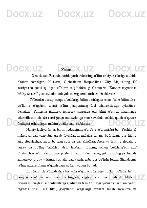 Xulosa
      O zbekiston Respublikasida yosh avlodning ta’lim-tarbiya ishlariga alohidaʻ
e’tobor   qaratilgan.   Xususan,   O zb	
ʻ е kist о n   Respublikasi   О liy   Majlisining   IX
s е ssiyasida   qabul   qilingan   «Ta’lim   to g risida»   gi   Q	
ʻ ʻ о nun   va   “Kadrlar   tayyorlash
Milliy dasturi” yosh avl о dni tarbiyalashning tamal toshlari hisoblanadi. 
                      Ta’limdan asosiy maqsad bolalarga bilim berishgina emas, balki bilim olish
yo‘llarini   o‘rgatish,   ularni   ta’lim   jarayonining   faol   ishtirokchisiga   aylantirish
demakdir.   Yangicha   ijtimoiy,   iqtisodiy   sharoitda   ona   tilini   o‘qitish   mazmunini
takomillashtirish,   darslarni   jahon   andozalariga   mos   ravishda   tashkil   qilish   o quvchi	
ʻ
faolligini oshiradigan muhim omillardan hisoblanadi. 
Nutqiy faoliyatda har bir til hodisasining o‘z o‘rni, o‘z vazifasi bor. Yoshlar til
imkoniyatidan   vaziyatga   qarab   foydalanish   malakasiga   ega   bo‘lishlari,   o‘z   fikrini
aniq   ifodalashga,   zarur   bo‘lgan   so‘z   va   gap   shakllari,   ibora   va   tasviriy   ifodalarni
tanlay   va   qo‘llay   bilishlari   davr   talabidir.   Buning   uchun   boshlang ich   sinf	
ʻ
o‘qituvchisi   o‘z   ixtisosligini   puxta   bilishi,   ilg or   pedagogik   texnologiya   hamda	
ʻ
zamonaviy o‘quv – texnik vositalaridan yaxshi  xabardor bo‘lishi lozim. Shundagina
ta’lim samarasi ham, o‘qitish darajasi ham yuqori bo‘ladi. 
Boshlang ich ta’limda dars beruvchi o‘qituvchi haqiqiy ijodkor bo‘lishi, ta’lim	
ʻ
jarayonida   o‘quvchining   mavzuni   tinglash,   anglash,   erkin   va   mustaqil     fikrlash,
qiyoslash, farqlash, alohidaliklarga ajratish va tasnif qilishga yo‘naltirilgan faoliyatini
rag batlantirishi,   o‘z   fikri,   g oyalarini   o‘zgalarga   yetkaza   bilish   ko‘nikma   va	
ʻ ʻ 
