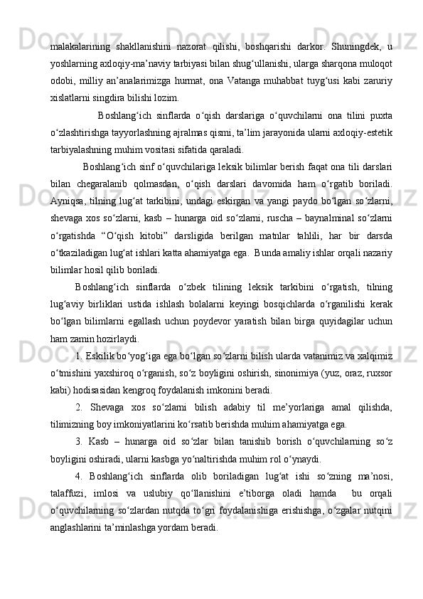 malakalarining   shakllanishini   nazorat   qilishi,   boshqarishi   darkor.   Shuningdek,   u
yoshlarning axloqiy-ma’naviy tarbiyasi bilan shug ullanishi, ularga sharqona muloqotʻ
odobi,   milliy   an’analarimizga   hurmat,   ona   Vatanga   muhabbat   tuyg usi   kabi   zaruriy	
ʻ
xislatlarni singdira bilishi lozim. 
                    Boshlang ich   sinflarda   o qish   darslariga   o quvchilarni   ona   tilini   puxta	
ʻ ʻ ʻ
o zlashtirishga tayyorlashning ajralmas qismi, ta’lim jarayonida ularni axloqiy-estetik	
ʻ
tarbiyalashning muhim vositasi sifatida qaraladi.
                    Boshlang ich sinf o quvchilariga leksik bilimlar berish faqat ona tili darslari	
ʻ ʻ
bilan   chegaralanib   qolmasdan,   o qish   darslari   davomida   ham   o rgatib   boriladi.	
ʻ ʻ
Ayniqsa,   tilning   lug at   tarkibini,   undagi   eskirgan   va   yangi   paydo   bo lgan   so zlarni,	
ʻ ʻ ʻ
shevaga   xos  so zlarni,  kasb   –  hunarga  oid  so zlarni,  ruscha   –  baynalminal  so zlarni	
ʻ ʻ ʻ
o rgatishda   “O qish   kitobi”   darsligida   berilgan   matnlar   tahlili,   har   bir   darsda	
ʻ ʻ
o tkaziladigan lug at ishlari katta ahamiyatga ega.  Bunda amaliy ishlar orqali nazariy
ʻ ʻ
bilimlar hosil qilib boriladi.
Boshlang ich   sinflarda   o zbek   tilining   leksik   tarkibini   o rgatish,   tilning	
ʻ ʻ ʻ
lug aviy   birliklari   ustida   ishlash   bolalarni   keyingi   bosqichlarda   o rganilishi   kerak	
ʻ ʻ
bo lgan   bilimlarni   egallash   uchun   poydevor   yaratish   bilan   birga   quyidagilar   uchun
ʻ
ham zamin hozirlaydi. 
1. Eskilik bo yog iga ega bo lgan so zlarni bilish ularda vatanimiz va xalqimiz	
ʻ ʻ ʻ ʻ
o tmishini yaxshiroq o rganish, so z boyligini oshirish, sinonimiya (yuz, oraz, ruxsor	
ʻ ʻ ʻ
kabi) hodisasidan kengroq foydalanish imkonini beradi. 
2.   Shevaga   xos   so zlarni   bilish   adabiy   til   me’yorlariga   amal   qilishda,	
ʻ
tilimizning boy imkoniyatlarini ko rsatib berishda muhim ahamiyatga ega. 	
ʻ
3.   Kasb   –   hunarga   oid   so zlar   bilan   tanishib   borish   o quvchilarning   so z
ʻ ʻ ʻ
boyligini oshiradi, ularni kasbga yo naltirishda muhim rol o ynaydi.
ʻ ʻ
4.   Boshlang ich   sinflarda   olib   boriladigan   lug at   ishi   so zning   ma’nosi,	
ʻ ʻ ʻ
talaffuzi,   imlosi   va   uslubiy   qo llanishini   e’tiborga   oladi   hamda     bu   orqali	
ʻ
o quvchilarning   so zlardan   nutqda   to gri   foydalanishiga   erishishga,   o zgalar   nutqini	
ʻ ʻ ʻ ʻ
anglashlarini ta’minlashga yordam beradi.  