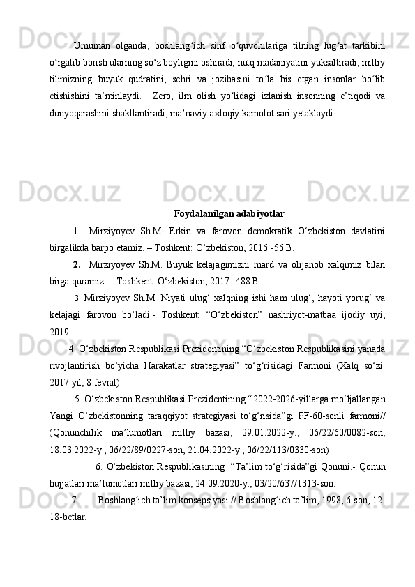 Umuman   olganda,   boshlang ich   sinf   o quvchilariga   tilning   lug at   tarkibiniʻ ʻ ʻ
o rgatib borish ularning so z boyligini oshiradi, nutq madaniyatini yuksaltiradi, milliy	
ʻ ʻ
tilimizning   buyuk   qudratini,   sehri   va   jozibasini   to la   his   etgan   insonlar   bo lib	
ʻ ʻ
etishishini   ta’minlaydi.     Zero,   ilm   olish   yo lidagi   izlanish   insonning   e’tiqodi   va	
ʻ
dunyoqarashini shakllantiradi, ma’naviy-axloqiy kamolot sari yetaklaydi.
Foydalanilgan adabiyotlar
1. Mirziyoyev   Sh.M.   Erkin   va   farovon   demokratik   O‘zbekiston   davlatini
birgalikda barpo etamiz. – Toshkent: O‘zbekiston, 2016. -56 B.
2. Mirziyoyev   Sh.M.   Buyuk   kelajagimizni   mard   va   olijanob   xalqimiz   bilan
birga quramiz. – Toshkent: O‘zbekiston, 2017. -488 B.
3.   Mirziyoyev   Sh.M.   Niyati   ulug‘   xalqning   ishi   ham   ulug‘,   hayoti   yorug‘   va
kelajagi   farovon   bo‘ladi.-   Toshkent:   “O‘zbekiston”   nashriyot-matbaa   ijodiy   uyi,
2019. 
        4 . O‘zbekiston Respublikasi Prezidentining “O‘zbekiston Respublikasini yanada
rivojlantirish   bo‘yicha   Harakatlar   strategiyasi”   to‘ g risidagi   Farmoni   (Xalq   so‘zi.	
ʻ
2017 yil, 8 fevral).
5. O‘zbekiston Respublikasi Prezidentining “ 2022-2026-yillarga mo‘ljallangan
Yangi   O‘zbekistonning   taraqqiyot   strategiyasi   to‘g‘risida”gi   PF-60-sonli   farmoni //
(Qonunchilik   ma’lumotlari   milliy   bazasi,   29.01.2022-y.,   06/22/60/0082-son,
18.03.2022-y., 06/22/89/0227-son, 21.04.2022-y., 06/22/113/0330-son)
             6.   O‘zbekiston Respublikasining   “Ta’lim to‘g‘risida”gi Qonuni.-   Qonun
hujjatlari ma’lumotlari milliy bazasi, 24.09.2020-y., 03/20/637/1313-son.
         7.         Boshlang ich ta’lim konsepsiyasi // Boshlang ich ta’lim, 1998, 6-son, 12-	
ʻ ʻ
18-betlar.  