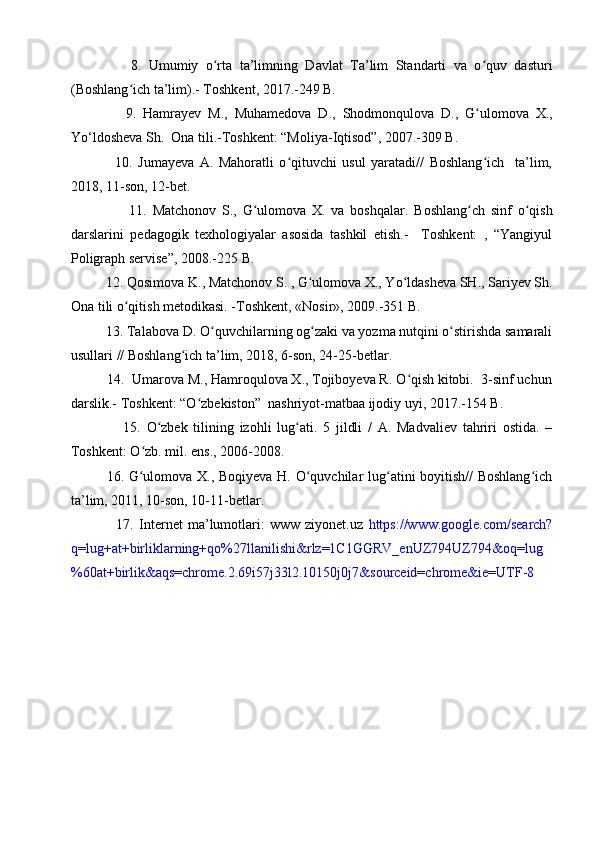                 8.   Umumiy   o rta   ta’limningʻ   Davlat   Ta’lim   Standarti   va   o quv   dasturi	ʻ
(Boshlang ʻ ich ta’lim).- Toshkent, 2017.-249 B.
                9.   Hamrayev   M.,   Muhamedova   D.,   Shodmonqulova   D.,   G ulomova   X.,
ʻ
Yo‘ldosheva Sh.    Ona tili.-Toshkent: “Moliya-Iqtisod”, 2007.-309 B.
                10.   Jumayeva   A.   Mahoratli   o qituvchi   usul   yaratadi//   Boshlang ich     ta’lim,	
ʻ ʻ
2018, 11-son, 12-bet.
                    11.   Matchonov   S.,   G ulomova   X.   va   boshqalar.  	
ʻ Boshlang ch   sinf   o qish	ʻ ʻ
darslarini   pedagogik   texhologiyalar   asosida   tashkil   etish.-     Toshkent:   ,   “Yangiyul
Poligraph servise”, 2008.-225 B.
          12.  Qosimova K., Matchonov S. , G ulomova X., Yo ldasheva SH., Sariyev Sh.	
ʻ ʻ
Ona tili o qitish metodikasi. -Toshkent, «Nosir», 2009.-351 B.	
ʻ
          13. Talabova D.  O quvchilarning og zaki va yozma nutqini o stirishda samarali	
ʻ ʻ ʻ
usullari  // Boshlang ich ta’lim, 2018, 6-son, 24-25-betlar.	
ʻ
          14.  Umarova M., Hamroqulova X., Tojiboyeva R. O qish kitobi.  3-sinf uchun	
ʻ
darslik.- Toshkent: “O zbekiston”  nashriyot-matbaa ijodiy uyi, 2017.-154 B.	
ʻ
                  15.   O zbek   tilining   izohli   lug ati.   5   jildli   /   A.   Madvaliev   tahriri   ostida.   –	
ʻ ʻ
Toshkent: O zb. mil. ens., 2006-2008.	
ʻ
16.   G ulomova X., Boqiyeva H. O quvchilar lug atini boyitish// Boshlang ich
ʻ ʻ ʻ ʻ
ta’lim, 2011, 10-son, 10-11-betlar.
                  17.   Internet   ma’lumotlari:   www  ziyonet.uz   https://www.google.com/search?
q=lug+at+birliklarning+qo%27llanilishi&rlz=1C1GGRV_enUZ794UZ794&oq=lug
%60at+birlik&aqs=chrome.2.69i57j33l2.10150j0j7&sourceid=chrome&ie=UTF-8 