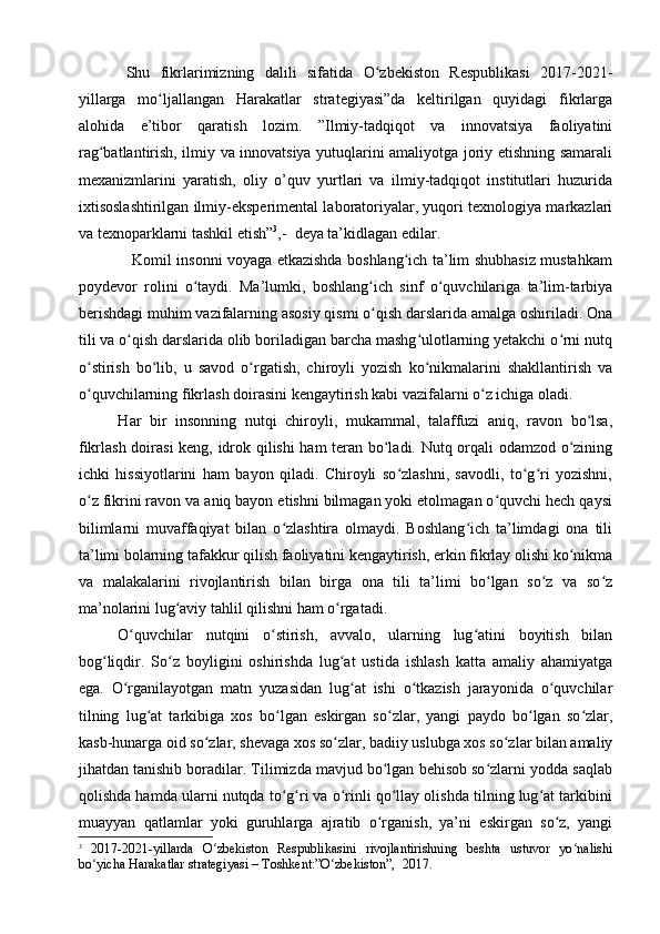 Shu   fikrlarimizning   dalili   sifatida   O zbekiston   Respublikasi   2017-2021-ʻ
yillarga   mo ljallangan   Harakatlar   strategiyasi”da   keltirilgan   quyidagi   fikrlarga	
ʻ
alohida   e’tibor   qaratish   lozim.   ”Ilmiy-tadqiqot   va   innovatsiya   faoliyatini
rag batlantirish, ilmiy va innovatsiya yutuqlarini amaliyotga joriy etishning samarali	
ʻ
mexanizmlarini   yaratish,   oliy   o’quv   yurtlari   va   ilmiy-tadqiqot   institutlari   huzurida
ixtisoslashtirilgan ilmiy-eksperimental laboratoriyalar, yuqori texnologiya markazlari
va texnoparklarni tashkil etish” 3
, -  deya ta’kidlagan edilar.  
                     Komil insonni voyaga etkazishda boshlang ich ta’lim shubhasiz mustahkam	
ʻ
poydevor   rolini   o taydi.   Ma’lumki,   boshlang ich   sinf   o quvchilariga   ta’lim-tarbiya	
ʻ ʻ ʻ
berishdagi muhim vazifalarning asosiy qismi o qish darslarida amalga oshiriladi. Ona	
ʻ
tili va o qish darslarida olib boriladigan barcha mashg ulotlarning yetakchi o rni nutq	
ʻ ʻ ʻ
o stirish   bo lib,   u   savod   o rgatish,   chiroyli   yozish   ko nikmalarini   shakllantirish   va	
ʻ ʻ ʻ ʻ
o quvchilarning fikrlash doirasini kengaytirish kabi vazifalarni o z ichiga oladi.
ʻ ʻ
H ar   bir   insonning   nutqi   chiroyli,   mukammal,   talaffuzi   aniq,   ravon   bo lsa,	
ʻ
fikrlash doirasi  keng, idrok qilishi ham teran bo ladi. Nutq orqali odamzod o zining	
ʻ ʻ
ichki   hissiyotlarini   ham   bayon   qiladi.   Chiroyli   so zlashni,   savodli,   to g ri   yozishni,	
ʻ ʻ ʻ
o z fikrini ravon va aniq bayon etishni bilmagan yoki etolmagan o quvchi hech qaysi	
ʻ ʻ
bilimlarni   muvaffaqiyat   bilan   o zlashtira   olmaydi.   Boshlang ich   ta’limdagi   ona   tili	
ʻ ʻ
ta’limi bolarning tafakkur qilish faoliyatini kengaytirish, erkin fikrlay olishi ko nikma	
ʻ
va   malakalarini   rivojlantirish   bilan   birga   ona   tili   ta’limi   bo lgan   so z   va   so z	
ʻ ʻ ʻ
ma’nolarini lug aviy tahlil qilishni ham o rgatadi.  	
ʻ ʻ
O quvchilar   nutqini   o stirish,   avvalo,   ularning   lug atini   boyitish   bilan	
ʻ ʻ ʻ
bog liqdir.   So z   boyligini   oshirishda   lug at   ustida   ishlash   katta   amaliy   ahamiyatga	
ʻ ʻ ʻ
ega.   O rganilayotgan   matn   yuzasidan   lug at   ishi   o tkazish   jarayonida   o quvchilar	
ʻ ʻ ʻ ʻ
tilning   lug at   tarkibiga   xos   bo lgan   eskirgan   so zlar,   yangi   paydo   bo lgan   so zlar,	
ʻ ʻ ʻ ʻ ʻ
kasb-hunarga oid so zlar, shevaga xos so zlar, badiiy uslubga xos so zlar bilan amaliy	
ʻ ʻ ʻ
jihatdan tanishib boradilar. Tilimizda mavjud bo lgan behisob so zlarni yodda saqlab	
ʻ ʻ
qolishda hamda ularni nutqda to g ri va o rinli qo llay olishda tilning lug at tarkibini	
ʻ ʻ ʻ ʻ ʻ
muayyan   qatlamlar   yoki   guruhlarga   ajratib   o rganish,   ya’ni   eskirgan   so z,   yangi	
ʻ ʻ
3
  2017-2021-yillarda   O zbekiston   Respublikasini   rivojlantirishning   beshta   ustuvor   yo nalishi	
ʻ ʻ
bo yicha Harakatlar strategiyasi	
ʻ  – Toshkent:”O zbekiston”,  2017. 	ʻ 