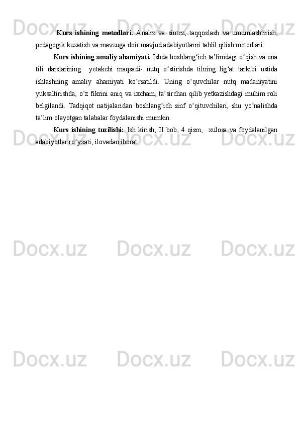   Kurs   ishi ning   metodlari.   Analiz   va   sintez,   taqqoslash   va   umumlashtirish,
pedagogik kuzatish va mavzuga doir mavjud adabiyotlarni tahlil qilish metodlari.
Kurs ishi ning  amaliy ahamiyati.  Ishda boshlang ich ta’limdagi o qish va onaʻ ʻ
tili   darslarining     yetakchi   maqsadi-   nutq   o stirishda   tilning   lig at   tarkibi   ustida	
ʻ ʻ
ishlashning   amaliy   ahamiyati   ko rsatildi.   Uning   o quvchilar   nutq   madaniyatini	
ʻ ʻ
yuksaltirishda, o z fikrini aniq va ixcham, ta’sirchan qilib yetkazishdagi  muhim roli	
ʻ
belgilandi.   Tadqiqot   natijalaridan   boshlang ich   sinf   o qituvchilari,   shu   yo nalishda	
ʻ ʻ ʻ
ta’lim olayotgan talabalar foydalanishi mumkin.  
Kurs   ishining   tuzilishi:   Ish   kirish,   II   bob,   4   qism,     xulosa   va   foydalanilgan
adabiyotlar ro yxati, ilovadan iborat. 	
ʻ 