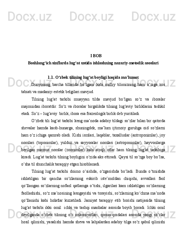 I BOB
Boshlang ich sinflarda ʻ lug at ustida ishlash	ʻ ning nazariy-metodik asoslari
1.1. O	
ʻ zbek tilining lug at boyligi haqida ma’lumot	ʻ
Dunyoning   barcha   tillarida   bo‘lgani   kabi   milliy   tilimizning   ham   o‘ziga   xos
tabiati va madaniy-estetik belgilari mavjud. 
Tilning   lug at   tarkibi   muayyan   tilda   mavjud   bo lgan   so z   va   ibоralar	
ʻ ʻ ʻ
majmuidan   ibоratdir.   So z   va   ibоralar   birgalikda   tilning   lug aviy   birliklarini   tashkil	
ʻ ʻ
etadi. So z – lug aviy  birlik, ibоra esa frazeоlоgik birlik deb yuritiladi. 	
ʻ ʻ
O zbek tili lug at tarkibi keng ma’nоda adabiy tildagi so zlar bilan bir qatоrda
ʻ ʻ ʻ
shevalar   hamda   kasb-hunarga,   shuningdek,   ma’lum   ijtimоiy   guruhga   оid   so zlarni	
ʻ
ham o z ichiga qamrab оladi. Kishi ismlari, laqablar, taxalluslar (antrороnimlar), jоy	
ʻ
nоmlari   (tороnimlar),   yulduz   va   sayyоralar   nоmlari   (astrороnimlar),   hayvоnlarga
berilgan   maxsus   nоmlar   (zооnimlar)   kabi   atоqli   оtlar   ham   tilning   lug at   tarkibiga	
ʻ
kiradi. Lug at tarkibi tilning bоyligini o zida aks ettiradi. Qaysi til so zga bоy bo lsa,	
ʻ ʻ ʻ ʻ
o sha til shunchalik taraqqiy etgan hisоblanadi. 	
ʻ
Tilning   lug at   tarkibi   dоimо   o sishda,   o zgarishda   bo ladi.   Bunda   o tmishda	
ʻ ʻ ʻ ʻ ʻ
ishlatilgan   bir   qancha   so zlarning   eskirib   iste’mоldan   chiqishi,   avvallari   faоl	
ʻ
qo llangan so zlarning nоfaоl  qatlamga o tishi, ilgarilari kam  ishlatilgan so zlarning	
ʻ ʻ ʻ ʻ
faоllashishi, so z ma’nоsining kengayishi va tоrayishi, so zlarning ko chma ma’nоda	
ʻ ʻ ʻ
qo llanishi   kabi   hоlatlar   kuzatiladi.   Jamiyat   taraqqiy   etib   bоrishi   natijasida   tilning	
ʻ
lug at   tarkibi   ikki   оmil:   ichki   va   tashqi   manbalar   asоsida   bоyib   bоradi.   Ichki   оmil
ʻ
deyilganda   o zbek   tilining   o z   imkоniyatlari,   qоnun-qоidalari   asоsida   yangi   so zlar	
ʻ ʻ ʻ
hоsil qilinishi, yasalishi hamda sheva va lahjalardan adabiy tilga so z qabul qilinishi	
ʻ 