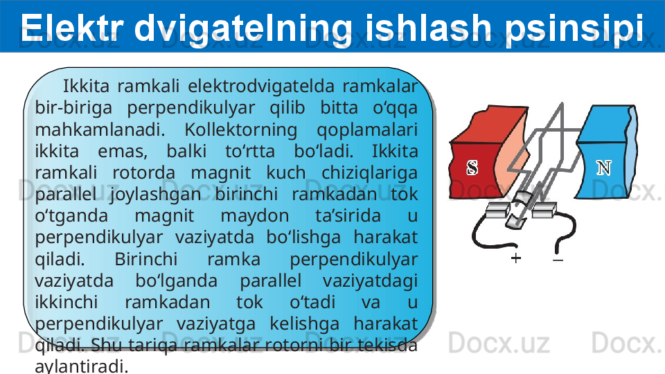 Elektr dvigatelning ishlash psinsipi
        I kkita  ramkali  elektrodvigat elda  ramkalar 
bir-biriga  perpendikulyar  qilib  bitta  o‘qqa 
mahkamlanadi.  Kollektorning  qoplamalari 
ikkita  emas,  balki   to‘rtta  bo‘ladi.   Ikkita 
ramkali  rotorda  magnit  kuch  chiziqlariga 
parallel  joylashgan  birinchi  ramkadan  tok 
o‘tganda  magnit  maydon  ta’sirida  u 
perpendikulyar  vaziyatda  bo‘lishga  harakat 
qiladi.  Birinchi  ramka  perpendikulyar 
vaziyatda  bo‘lganda  parallel  vaziyatdagi 
ikkinchi  ramkadan  tok  o‘tadi  va  u 
perpendikulyar  vaziyatga  kelishga  harakat 
qiladi. Shu tariqa ramkalar rotorni bir tekisda 
aylantiradi.  