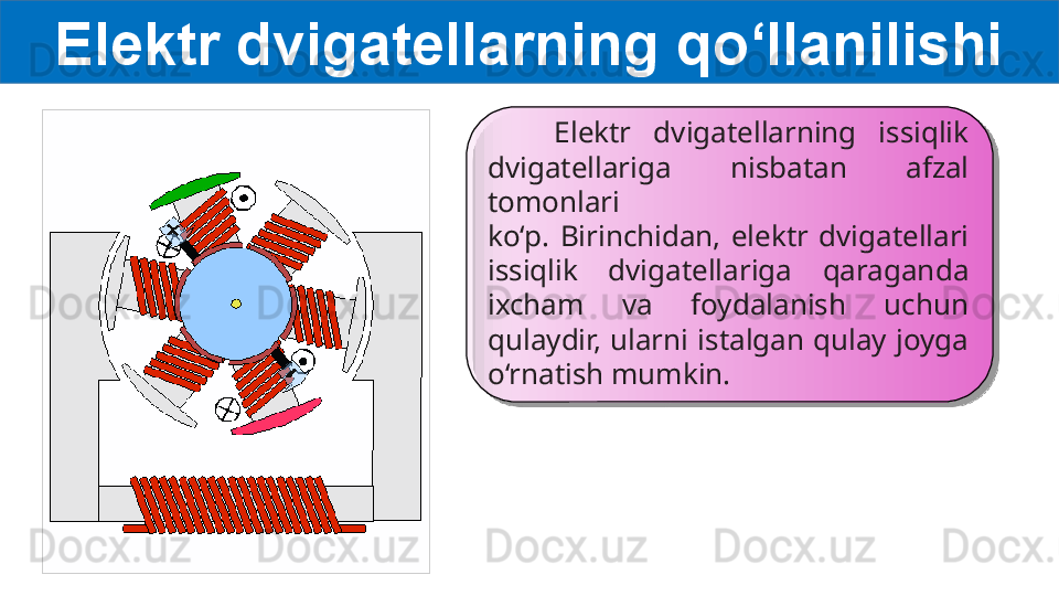 Elektr dvigatellarning qo‘llanilishi
      Elektr  dvigatellarning  issiqlik 
dvigatellariga  nisbatan  afzal 
tomonlari
ko‘p.  Birinchidan,  elektr  dvigatellari 
issiqlik  dvigatellariga  qaraganda
ixcham  va  foydalanish  uchun 
qulaydir,  ularni  istalgan  qulay  joyga
o‘rnatish mumkin.   