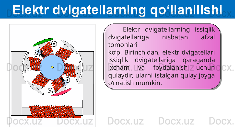 Elektr dvigatellarning qo‘llanilishi
      Elektr  dvigatellarning  issiqlik 
dvigatellariga  nisbatan  afzal 
tomonlari
ko‘p.  Birinchidan,  elektr  dvigatellari 
issiqlik  dvigatellariga  qaraganda
ixcham  va  foydalanish  uchun 
qulaydir,  ularni  istalgan  qulay  joyga
o‘rnatish mumkin.