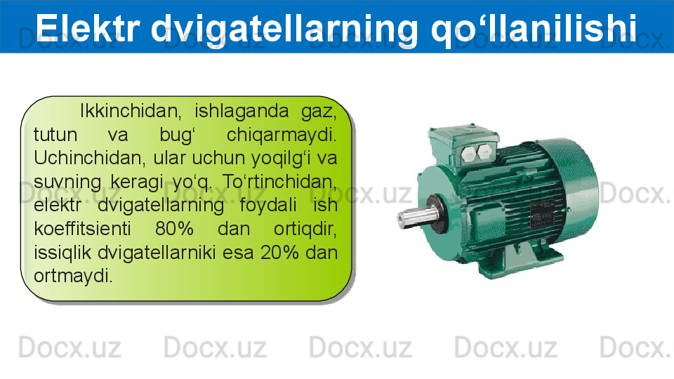 Elektr dvigatellarning qo‘llanilishi
        Ikkinchidan,  ishlaganda  gaz, 
tutun  va  bug‘  chiqarmaydi. 
Uchinchidan, ular uchun yoqilg‘i va 
suvning  keragi  yo‘q.  To‘rtinchidan, 
elektr  dvigatellarning  foydali  ish 
koeffitsienti  80%  dan  ortiqdir, 
issiqlik dvigatellarniki esa 20% dan 
ortmaydi.    