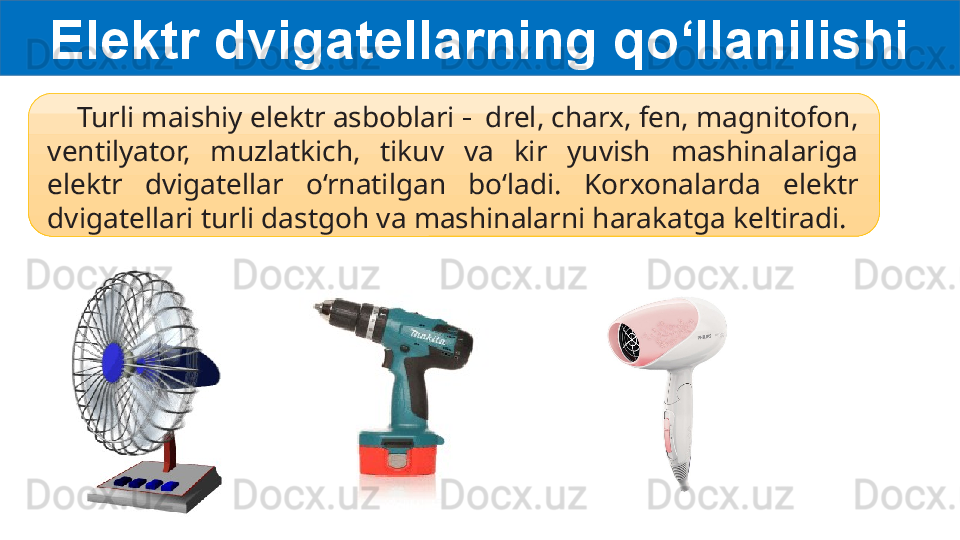 Elektr dvigatellarning qo‘llanilishi
     Turli maishiy elektr asboblari  -  drel, charx, fen, magnitofon, 
ventilyator,  muzlatkich,  tikuv  va  kir  yuvish  mashinalariga 
elektr  dvigatellar  o‘rnatilgan  bo‘ladi.  Korxonalarda  elektr 
dvigatellari turli dastgoh va mashinalarni harakatga keltiradi.   