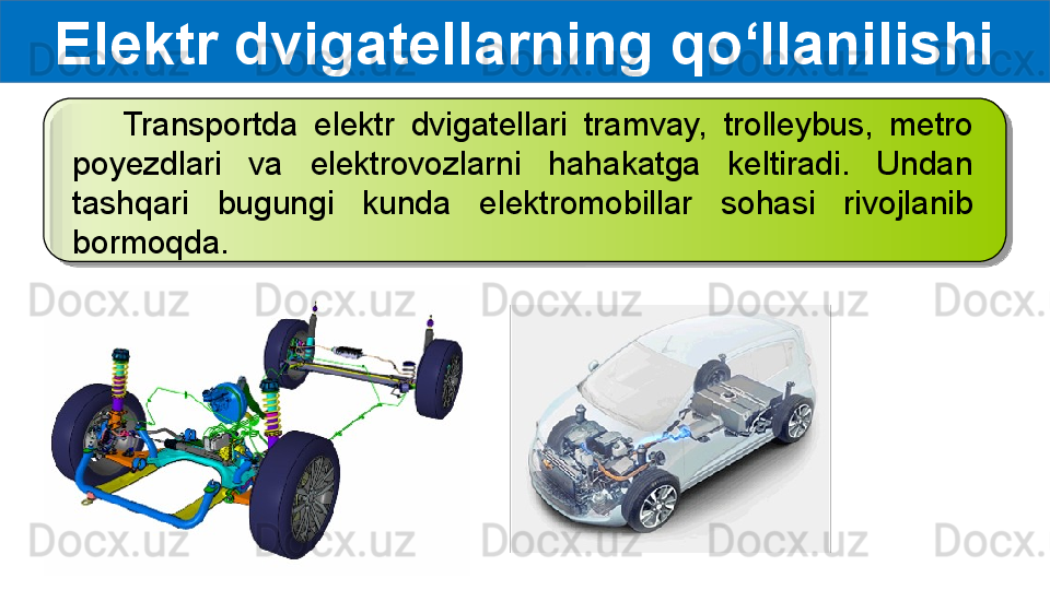 Elektr dvigatellarning qo‘llanilishi
      Transportda  elektr  dvigatellari  tramvay,  trolleybus,  metro 
poyezdlari  va  elektrovozlarni  hahakatga  keltiradi.  Undan 
tashqari  bugungi  kunda  elektromobillar  sohasi  rivojlanib 
bormoqda.  