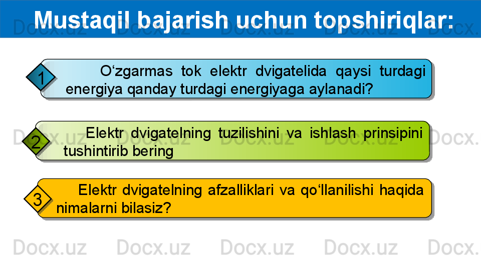   Mustaqil bajarish uchun topshiriqlar:
        O‘zgarmas  tok  elektr  dvigatelida  qaysi  turdagi 
energiya qanday turdagi energiyaga aylanadi?1
      Elektr  dvigatelning  tuzilishini  va  ishlash  prinsipini 
tushintirib bering2
        Elektr  dvigatelning  afzalliklari  va  qo‘llanilishi  haqida 
nimalarni bilasiz?3       