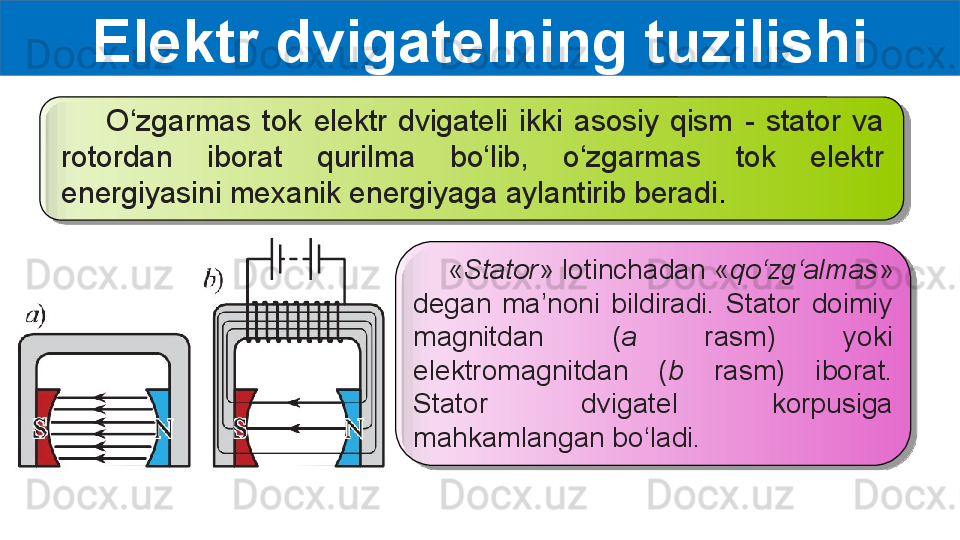 Elektr dvigatelning tuzilishi
        O‘zgarmas  tok  elektr  dvigateli  ikki  asosiy  qism  -  stator  va
rotordan  iborat  qurilma  bo‘lib,  o‘zgarmas  tok  elektr 
energiyasini mexanik energiyaga aylantirib beradi .
     « Stator » lotinchadan « qo‘zg‘almas » 
degan  ma’noni  bildiradi.  Stator  doimiy 
magnitdan  ( a  rasm)  yoki 
elektromagnitdan  ( b  rasm)  iborat. 
Stator  dvigatel  korpusiga 
mahkamlangan bo‘ladi.     