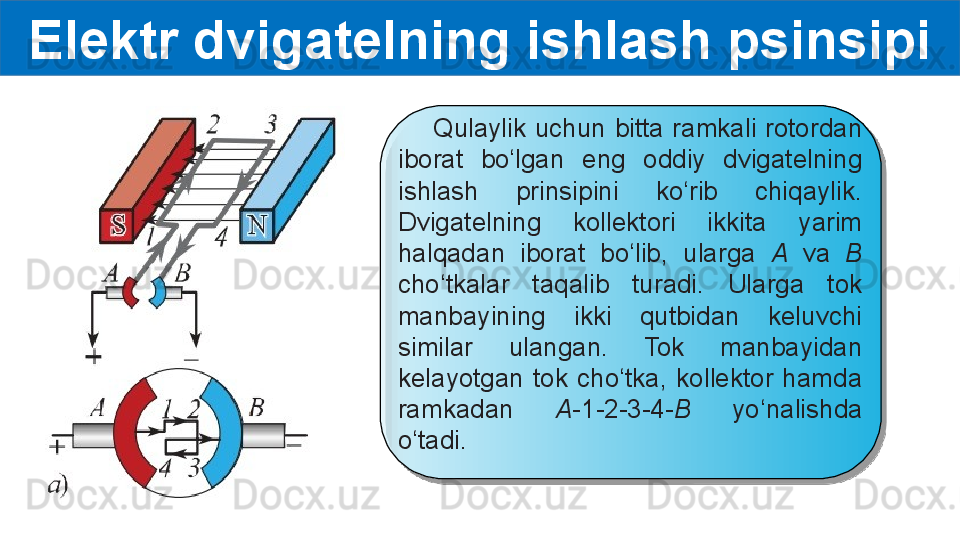 Elektr dvigatelning ishlash psinsipi
        Qulaylik  uchun  bitta  ramkali  rotordan 
iborat  bo‘lgan  eng  oddiy  dvigatelning 
ishlash  prinsipini  ko‘rib  chiqaylik. 
Dvigatelning  kollektori  ikkita  yarim 
halqadan  iborat  bo‘lib,  ularga  A  va  B 
cho‘tkalar  taqalib  turadi.  Ularga  tok 
manbayining  ikki  qutbidan  keluvchi 
similar  ulangan.  Tok  manbayidan 
kelayotgan  tok  cho‘tka,  kollektor  hamda 
ramkadan  A- 1-2-3-4 -B  yo‘nalishda 
o‘tadi.  