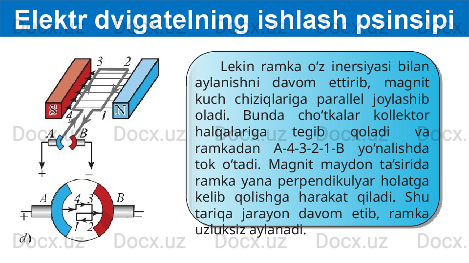 Elektr dvigatelning ishlash psinsipi
        Lekin  ramka  o‘z  inersiyasi  bilan 
aylanishni  davom  ettirib,  magnit 
kuch  chiziqlariga  parallel  joylashib 
oladi.  Bunda  cho‘tkalar  kollektor 
halqalariga  tegib  qoladi  va 
ramkadan  A-4-3-2-1-B  yo‘nalishda 
tok  o‘tadi.  Magnit  maydon  ta’sirida 
ramka  yana  perpendikulyar  holatga 
kelib  qolishga  harakat  qiladi.  Shu 
tariqa  jarayon  davom  etib,  ramka 
uzluksiz aylanadi.    