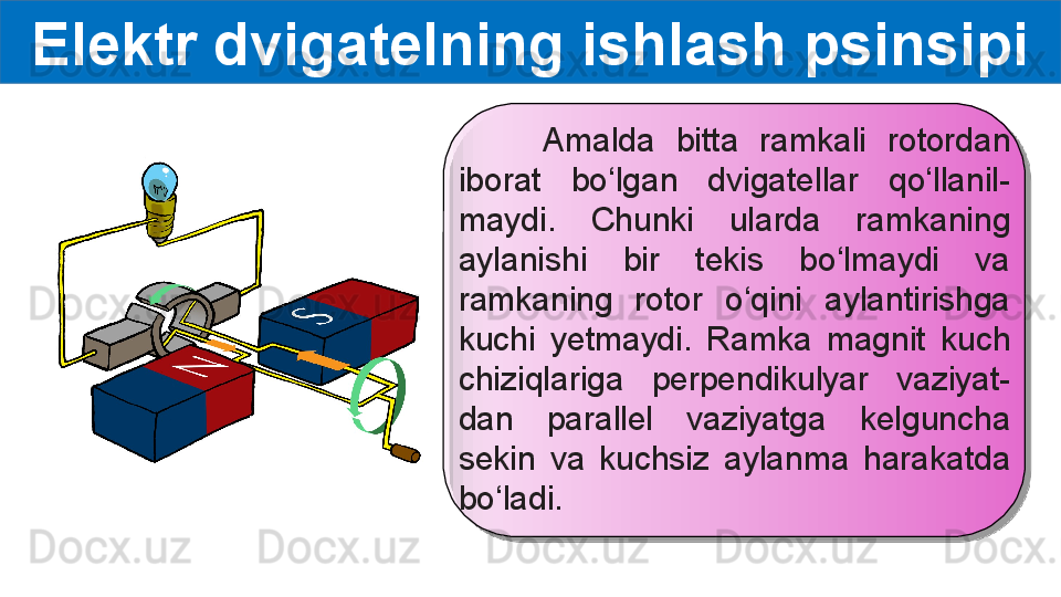 Elektr dvigatelning ishlash psinsipi
        Amalda  bitta  ramkali  rotordan 
iborat  bo‘lgan  dvigatellar  qo‘llanil-
maydi.  Chunki  ularda  ramkaning 
aylanishi  bir  tekis  bo‘lmaydi  va 
ramkaning  rotor  o‘qini  aylantirishga 
kuchi  yetmaydi.  Ramka  magnit  kuch 
chiziqlariga  perpendikulyar  vaziyat-
dan  parallel  vaziyatga  kelguncha 
sekin  va  kuchsiz  aylanma  harakatda 
bo‘ladi.    