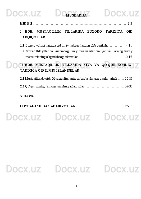 MUNDARIJA
KIRISH  ................................................................................................................. 2-3
I   BOB.   MUSTAQILLIK   YILLARIDA   BUXORO   TARIXIGA   OID
TADQIQOTLAR
1.1 Buxoro vohasi tarixiga oid ilmiy tadqiqotlarning olib borilishi .................... 4-11
1.2 Mustaqillik yillarida Buxorodagi ilmiy muassasalar faoliyati va ularning tarixiy
merosimizning o‘rganishdagi xizmatlari ..................................................... 12-19
II   BOB.   MUSTAQILLIK   YILLARIDA   XIVA   VA   QO’QON   XONLIGI
TARIXIGA OID ILMIY IZLANISHLAR
2.1  Mustaqillik davrida Xiva xonligi tarixiga bag‘ishlangan asarlar tahlili ....... 20-25
2.2  Qo‘qon xonligi tarixiga oid ilmiy izlanishlar ............................................... 26-30
XULOSA  ................................................................................................................ 31
FOYDALANILGAN ADABIYOTLAR  ......................................................... 32-33
                                                     
1 