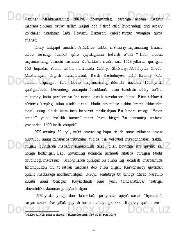 Vazirlar     Mahkamasining     2003yil     22-avgustdagi     qaroriga     asosan     mazkur
madrasa diplomi  davlat  ta’lim  hujjati  deb  e’tirof  etildi Buxorodagi  eski  asosiy
ko’chalar     tutashgan     Labi     Hovuzni     Buxoroni     qalqib   turgan     yuragiga     qiyos
etishadi. 6
 
Ilmiy   tadqiqot    muallifi    A.Xalilov   ushbu    me’moriy majmuaning   tarixini
ochib     berishga     harakat     qilib     quyidagilarni     keltirib     o’tadi:   “   Labi     Hovuz
majmuasining   birinchi   inshooti   Ko’kaldosh   madra sasi    1568-yillarda   qurilgan.
160     hujradan     iborat     ushbu     madrasada     Zaliliy,     Shukuriy,   Abdulqodir     Savdo,
Maxtumquli,     Ergash     Jumanbulbul,     Berdi     Kerboboyev,     Jalol   Ikromiy     kabi
adiblar     o’qishgan.     Labi     hovuz     majmuasining     ikkinchi     inshooti     1622   yilda
qurilganNodir     Devonbegi     xonaqohi     hisoblanib,     bino     tuzulishi     oddiy     bo’lib,
an’anaviy  katta  gumbaz  va  bir  necha  kichik  xonalardan  iborat.  Bino  ichkarisi
o’zining  kengligi  bilan  ajralib  turadi.  Nodir  devonbegi  ushbu  binoni  tiklashdan
avval  uning  oldida  katta  tosh  ho vuzni  qurdirishgan. Bu  hovuz  tarixga  “Havzi
bazo’r”     ya’ni     “zo’rlik     hovuzi”     nomi     bilan     kirgan.   Bu     iboraning     arabcha
yozuvidan  1620 kelib  chiqadi”.  
XX  asrning  50-- yil,  ya’ni  hovuzning  bapo  etilish  sanasi yillarida  hovuz
qurutilib,  uning  zinalarida tribunalar,  tubida  esa  voleybol  maydonchalari  tashkil
etilgan.   60yillarda   madaniy jamoatchilik   talabi   bilan   hovuzga   suv   quyilib   asl
holiga     keltirilgan.   Labi     hovuzning     uchinchi     inshooti     sifatida     qurilgan     Nodir
devonbegi   madrasasi     1623-yillarda   qurilgan   bu   binon   ing     ochilish     marosimida
Imomqulixon   uni   to’satdan   madrasa   deb   e’lon   qilgan.   Karvonsaroy   qaytadan
qurilib  madrasaga  moslashtirilgan.  1920yil  sentabrga  bu  binoga  Mirzo  Narzullo
kulubi     nomi     berilgan.     Keyinchalik     bino     yosh     tomoshabinlar     teatriga,
tikuvchilik ustaxonasiga  aylantirilgan.  
1970-yilda     yodgorlikni     ta’mirlash     jaroyinida     ajoyib   sur’at     “tipirchilab
turgan  oxuni  changallab  quyosh  tomon  uchayotgan  ikki afsonaviy  qush  tasviri”
6
 Xalilov A. Niliy gumbaz chiroyi. // Buxoro haqiqati.  1997-yil 18-iyun.  225 b
10 