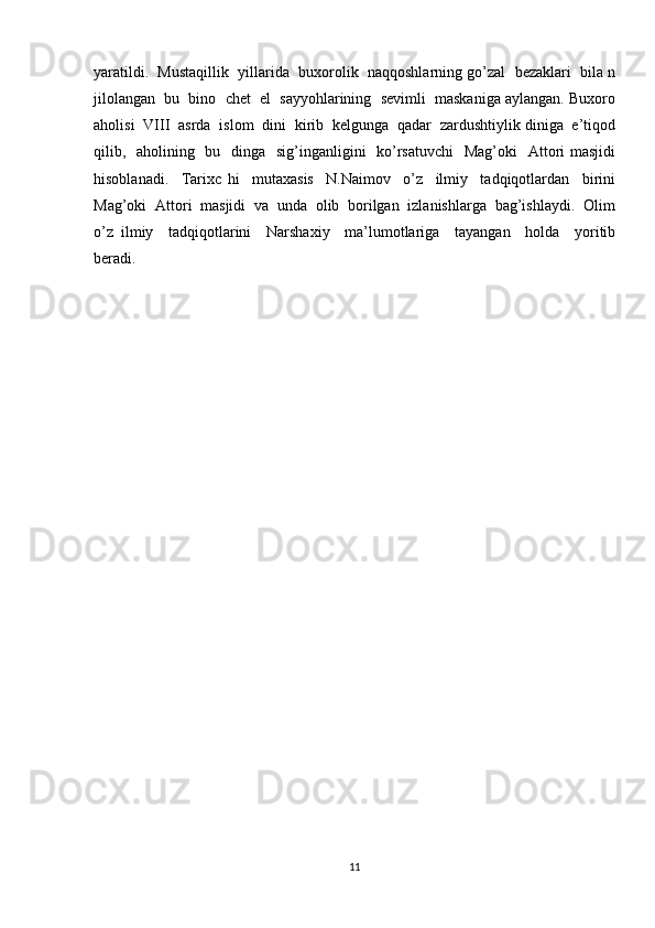 yaratildi.  Mustaqillik  yillarida  buxorolik  naqqoshlarning go’zal  bezaklari  bila n
jilolangan  bu  bino  chet  el  sayyohlarining  sevimli  maskaniga aylangan. Buxoro
aholisi  VIII  asrda  islom  dini  kirib  kelgunga  qadar  zardushtiylik diniga  e’tiqod
qilib,   aholining   bu   dinga   sig’inganligini    ko’rsatuvchi    Mag’oki    Attori masjidi
hisoblanadi.     Tarixc   hi     mutaxasis     N.Naimov     o’z     ilmiy     tadqiqotlardan     birini
Mag’oki  Attori  masjidi  va  unda  olib  borilgan  izlanishlarga  bag’ishlaydi.  Olim
o’z   ilmiy     tadqiqotlarini     Narshaxiy     ma’lumotlariga     tayangan     holda     yoritib
beradi.
11 