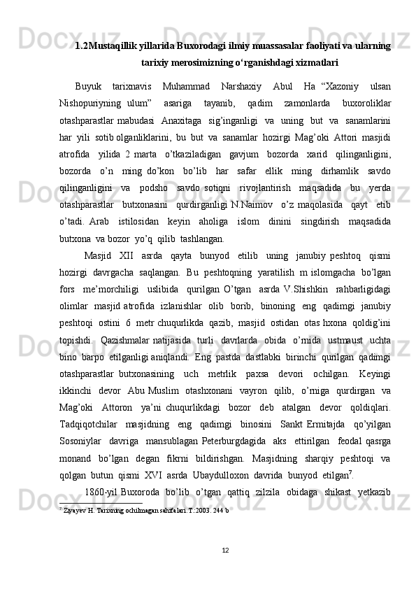 1.2 Mustaqillik yillarida Buxorodagi ilmiy muassasalar faoliyati va ularning
tarixiy merosimizning o‘rganishdagi xizmatlari
Buyuk     tarixnavis     Muhammad     Narshaxiy     Abul     Ha   “Xazoniy     ulsan
Nishopuriyning   ulum”     asariga     tayanib,     qadim     zamonlarda     buxoroliklar
otashparastlar  mabudasi    Anaxitaga   sig’inganligi    va   uning   but    va   sanamlarini
har  yili  sotib olganliklarini,  bu  but  va  sanamlar  hozirgi  Mag’oki  Attori  masjidi
atrofida     yilida   2   marta     o’tkaziladigan     gavjum     bozorda     xarid     qilinganligini,
bozorda     o’n     ming   do’kon     bo’lib     har     safar     ellik     ming     dirhamlik     savdo
qilinganligini     va     podsho     savdo   sotiqni     rivojlantirish     maqsadida     bu     yerda
otashparastlar     butxonasini     qurdirganligi   N.Naimov     o’z   maqolasida     qayt     etib
o’tadi.   Arab     istilosidan     keyin     aholiga     islom     dinini     singdirish     maqsadida
butxona  va bozor  yo’q  qilib  tashlangan.  
Masjid     XII     asrda     qayta     bunyod     etilib     uning     janubiy   peshtoq     qismi
hozirgi  davrgacha   saqlangan.   Bu   peshtoqning  yaratilish   m islomgacha   bo’lgan
fors     me’morchiligi     uslibida     qurilgan   O’tgan     asrda   V.Shishkin     rahbarligidagi
olimlar    masjid atrofida   izlanishlar    olib   borib,   binoning   eng   qadimgi   janubiy
peshtoqi  ostini  6  metr chuqurlikda  qazib,  masjid  ostidan  otas hxona  qoldig’ini
topishdi.   Qazishmalar  natijasida   turli    davrlarda   obida   o’rnida    ustmaust    uchta
bino  barpo  etilganligi aniqlandi.  Eng  pastda  dastlabki  birinchi  qurilgan  qadimgi
otashparastlar   butxonasining     uch     metrlik     paxsa     devori     ochilgan.     Keyingi
ikkinchi     devor    Abu   Muslim    otashxonani     vayron    qilib,    o’rniga    qurdirgan    va
Mag’oki     Attoron     ya’ni   chuqurlikdagi     bozor     deb     atalgan     devor     qoldiqlari.
Tadqiqotchilar     masjidning     eng     qadimgi     binosini     Sankt   Ermitajda     qo’yilgan
Sosoniylar     davriga     mansublagan   Peterburgdagida     aks     ettirilgan     feodal   qasrga
monand     bo’lgan     degan     fikrni     bildirishgan.     Masjidning     sharqiy     peshtoqi     va
qolgan  butun  qismi  XVI  asrda  Ubaydulloxon  davrida  bunyod  etilgan 7
.  
1860-yil Buxoroda   bo’lib   o’tgan   qattiq   zilzila   obidaga   shikast    yetkazib
7
  Ziyayev H. Tarixning ochilmagan sahifalari.T.:2003. 244 b
12 