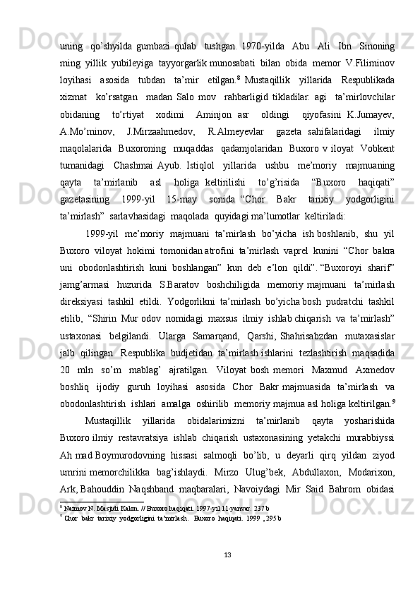 uning     qo’shyilda   gumbazi   qulab     tushgan.   1970-yilda     Abu     Ali     Ibn     Sinoning
ming  yillik  yubileyiga  tayyorgarlik munosabati  bilan  obida  memor  V.Filiminov
loyihasi     asosida     tubdan     ta’mir     etilgan. 8
  Mustaqillik     yillarida     Respublikada
xizmat     ko’rsatgan     madan   Salo   mov     rahbarligid   tikladilar.   agi     ta’mirlovchilar
obidaning     to’rtiyat     xodimi     Aminjon   asr     oldingi     qiyofasini   K.Jumayev,
A.Mo’minov,     J.Mirzaahmedov,     R.Almeyevlar     gazeta   sahifalaridagi     ilmiy
maqolalarida     Buxoroning     muqaddas     qadamjolaridan     Buxoro   v   iloyat     Vobkent
tumanidagi     Chashmai   Ayub.   Istiqlol     yillarida     ushbu     me’moriy     majmuaning
qayta     ta’mirlanib     asl     holiga   keltirilishi     to’g’risida     “Buxoro     haqiqati”
gazetasining     1999-yil     15-may     sonida   “Chor     Bakr     tarixiy     yodgorligini
ta’mirlash”  sarlavhasidagi  maqolada  quyidagi ma’lumotlar  keltiriladi:  
1999-yil   me’moriy   majmuani   ta’mirlash   bo’yicha   ish boshlanib,   shu   yil
Buxoro  viloyat  hokimi  tomonidan atrofini  ta’mirlash  vaprel  kunini  “Chor  bakra
uni  obodonlashtirish  kuni  boshlangan”  kun  deb  e’lon  qildi”. “Buxoroyi  sharif”
jamg’armasi     huzurida     S.Baratov     boshchiligida     memoriy   majmuani     ta’mirlash
direksiyasi  tashkil  etildi.  Yodgorlikni  ta’mirlash  bo’yicha bosh  pudratchi  tashkil
etilib,  “Shirin  Mur odov  nomidagi  maxsus  ilmiy  ishlab chiqarish  va  ta’mirlash”
ustaxonasi     belgilandi.     Ularga     Samarqand,     Qarshi,   Shahrisabzdan     mutaxasislar
jalb  qilingan.  Respublika  budjetidan  ta’mirlash ishlarini  tezlashtirish  maqsadida
20     mln     so’m     mablag’     ajratilgan.     Viloyat   bosh   memori     Maxmud     Axmedov
boshliq     ijodiy     guruh     loyihasi     asosida     Chor     Bakr   majmuasida     ta’mirlash     va
obodonlashtirish  ishlari  amalga  oshirilib  memoriy majmua asl holiga keltirilgan. 9
Mustaqillik     yillarida     obidalarimizni     ta’mirlanib     qayta     yosharishida
Buxoro ilmiy  restavratsiya  ishlab  chiqarish  ustaxonasining  yetakchi  murabbiyssi
Ah mad Boymurodovning   hissasi   salmoqli   bo’lib,   u   deyarli   qirq   yildan   ziyod
umrini  memorchilikka   bag’ishlaydi.    Mirzo   Ulug’bek,   Abdullaxon,   Modarixon,
Ark, Bahouddin  Naqshband  maqbaralari,  Navoiydagi  Mir  Said  Bahrom  obidasi
8
 Naimov N. Masjidi Kalon. // Buxoro haqiqati. 1997-yil 11-yanvar. 237 b
9
 Chor  bakr  tarixiy  yodgorligini  ta’mirlash.   Buxoro  haqiqati.  1999 , 295 b
13 