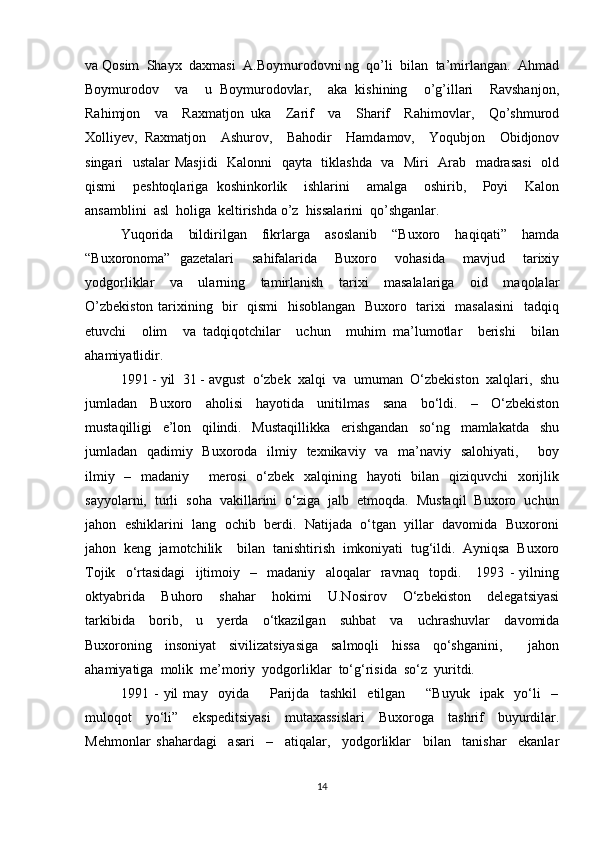 va Qosim  Shayx  daxmasi  A.Boymurodovni ng  qo’li  bilan  ta’mirlangan.  Ahmad
Boymurodov     va     u   Boymurodovlar,     aka   kishining     o’g’illari     Ravshanjon,
Rahimjon     va     Raxmatjon   uka     Zarif     va     Sharif     Rahimovlar,     Qo’shmurod
Xolliyev,   Raxmatjon     Ashurov,     Bahodir     Hamdamov,     Yoqubjon     Obidjonov
singari   ustalar Masjidi    Kalonni   qayta   tiklashda   va   Miri   Arab   madrasasi    old
qismi     peshtoqlariga   koshinkorlik     ishlarini     amalga     oshirib,     Poyi     Kalon
ansamblini  asl  holiga  keltirishda o’z  hissalarini  qo’shganlar. 
Yuqorida     bildirilgan     fikrlarga     asoslanib     “Buxoro     haqiqati”     hamda
“Buxoronoma”   gazetalari     sahifalarida     Buxoro     vohasida     mavjud     tarixiy
yodgorliklar     va     ularning     tamirlanish     tarixi     masalalariga     oid     maqolalar
O’zbekiston tarixining   bir   qismi    hisoblangan   Buxoro   tarixi   masalasini    tadqiq
etuvchi     olim     va   tadqiqotchilar     uchun     muhim   ma’lumotlar     berishi     bilan
ahamiyatlidir.   
1991 - yil  31 - avgust  o‘zbek  xalqi  va  umuman  O‘zbekiston  xalqlari,  shu
jumladan     Buxoro     aholisi     hayotida     unitilmas     sana     bo‘ldi.     –     O‘zbekiston
mustaqilligi     e’lon     qilindi.     Mustaqillikka     erishgandan     so‘ng     mamlakatda     shu
jumladan   qadimiy   Buxoroda   ilmiy   texnikaviy   va   ma’naviy   salohiyati,       boy
ilmiy   –   madaniy       merosi    o‘zbek   xalqining   hayoti   bilan   qiziquvchi    xorijlik
sayyolarni,  turli  soha  vakillarini  o‘ziga  jalb  etmoqda.  Mustaqil  Buxoro  uchun
jahon  eshiklarini  lang  ochib  berdi.  Natijada  o‘tgan  yillar  davomida  Buxoroni
jahon  keng  jamotchilik    bilan  tanishtirish  imkoniyati  tug‘ildi.  Ayniqsa  Buxoro
Tojik     o‘rtasidagi     ijtimoiy     –     madaniy     aloqalar     ravnaq     topdi.       1993   -   yilning
oktyabrida     Buhoro     shahar     hokimi     U.Nosirov     O‘zbekiston     delegatsiyasi
tarkibida     borib,     u     yerda     o‘tkazilgan     suhbat     va     uchrashuvlar     davomida
Buxoroning     insoniyat     sivilizatsiyasiga     salmoqli     hissa     qo‘shganini,         jahon
ahamiyatiga  molik  me’moriy  yodgorliklar  to‘g‘risida  so‘z  yuritdi.  
1991   -   yil   may     oyida         Parijda     tashkil     etilgan         “Buyuk     ipak     yo‘li     –
muloqot     yo‘li”     ekspeditsiyasi     mutaxassislari     Buxoroga     tashrif     buyurdilar.
Mehmonlar   shahardagi     asari     –     atiqalar,     yodgorliklar     bilan     tanishar     ekanlar
14 