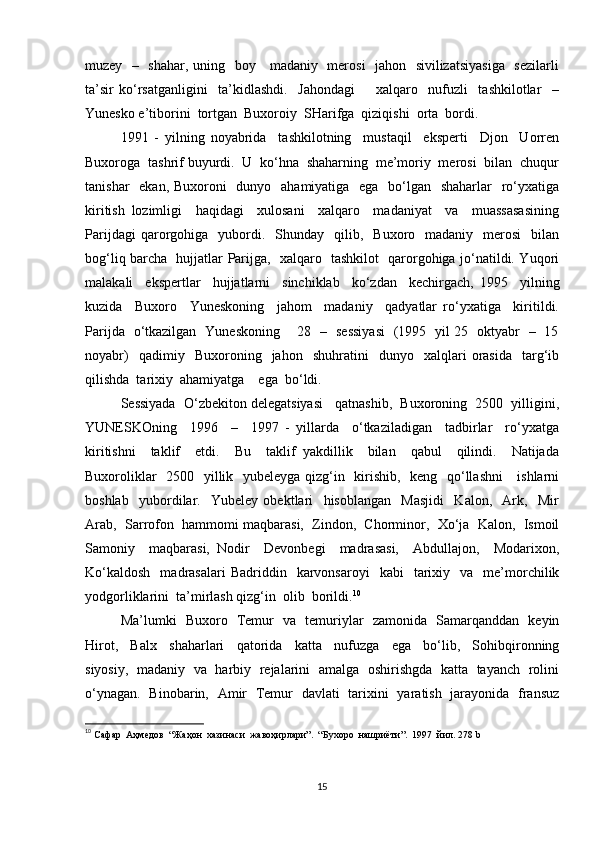 muzey   –   shahar, uning   boy     madaniy   merosi    jahon   sivilizatsiyasiga   sezilarli
ta’sir   ko‘rsatganligini     ta’kidlashdi.     Jahondagi         xalqaro     nufuzli     tashkilotlar     –
Yunesko e’tiborini  tortgan  Buxoroiy  SHarifga  qiziqishi  orta  bordi.  
1991   -   yilning   noyabrida     tashkilotning     mustaqil     eksperti     Djon     Uorren
Buxoroga  tashrif buyurdi.  U  ko‘hna  shaharning  me’moriy  merosi  bilan  chuqur
tanishar    ekan, Buxoroni   dunyo   ahamiyatiga   ega   bo‘lgan   shaharlar    ro‘yxatiga
kiritish   lozimligi     haqidagi     xulosani     xalqaro     madaniyat     va     muassasasining
Parijdagi  qarorgohiga    yubordi.    Shunday    qilib,    Buxoro    madaniy    merosi    bilan
bog‘liq barcha   hujjatlar Parijga,   xalqaro   tashkilot   qarorgohiga jo‘natildi. Yuqori
malakali     ekspertlar     hujjatlarni     sinchiklab     ko‘zdan     kechirgach,   1995     yilning
kuzida     Buxoro     Yuneskoning     jahom     madaniy     qadyatlar   ro‘yxatiga     kiritildi.
Parijda   o‘tkazilgan   Yuneskoning       28   –   sessiyasi   (1995   yil 25   oktyabr   –   15
noyabr)     qadimiy     Buxoroning    jahon     shuhratini     dunyo     xalqlari   orasida     targ‘ib
qilishda  tarixiy  ahamiyatga    ega  bo‘ldi.  
Sessiyada  O‘zbekiton delegatsiyasi   qatnashib,  Buxoroning  2500  yilligini,
YUNESKOning     1996     –     1997   -   yillarda     o‘tkaziladigan     tadbirlar     ro‘yxatga
kiritishni     taklif     etdi.     Bu     taklif   yakdillik     bilan     qabul     qilindi.     Natijada
Buxoroliklar    2500   yillik   yubeleyga qizg‘in   kirishib,   keng   qo‘llashni      ishlarni
boshlab     yubordilar.     Yubeley   obektlari     hisoblangan     Masjidi     Kalon,     Ark,     Mir
Arab,  Sarrofon  hammomi maqbarasi,  Zindon,  Chorminor,  Xo‘ja  Kalon,  Ismoil
Samoniy     maqbarasi,   Nodir     Devonbegi     madrasasi,     Abdullajon,     Modarixon,
Ko‘kaldosh    madrasalari  Badriddin    karvonsaroyi    kabi    tarixiy    va    me’morchilik
yodgorliklarini  ta’mirlash qizg‘in  olib  borildi. 10
Ma’lumki   Buxoro   Temur   va   temuriylar   zamonida   Samarqanddan   keyin
Hirot,     Balx     shaharlari     qatorida     katta     nufuzga     ega     bo‘lib,     Sohibqironning
siyosiy,   madaniy   va   harbiy   rejalarini   amalga   oshirishgda   katta   tayanch   rolini
o‘ynagan.   Binobarin,   Amir   Temur   davlati   tarixini   yaratish   jarayonida   fransuz
10
 Сафар  Аҳмедов  “Жаҳон  хазинаси  жавоҳирлари”.  “Бухоро  нашриёти”.  1997  йил. 278  b
15 