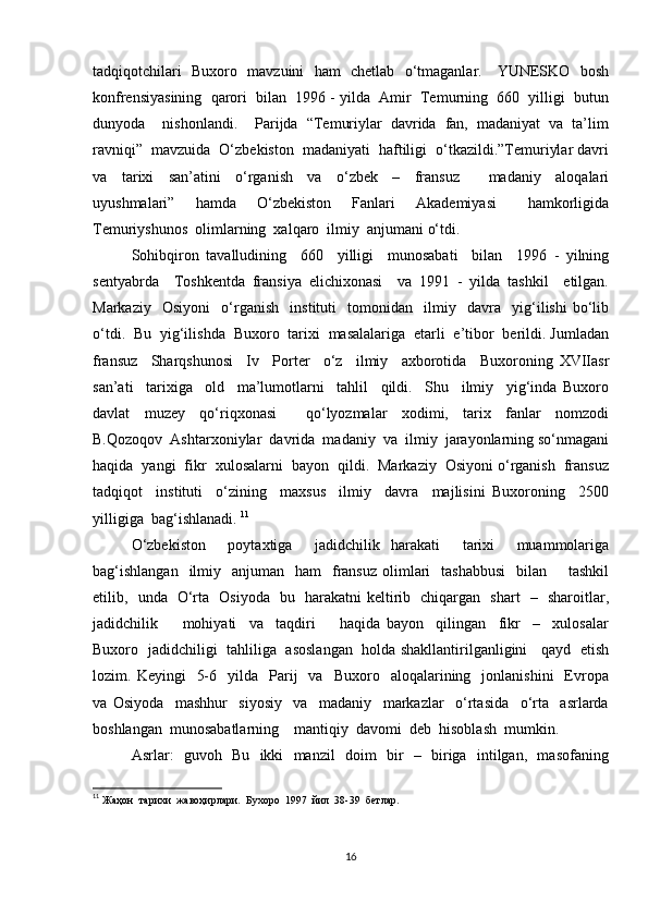 tadqiqotchilari   Buxoro   mavzuini   ham   chetlab   o‘tmaganlar.     YUNESKO   bosh
konfrensiyasining  qarori  bilan  1996 - yilda  Amir  Temurning  660  yilligi  butun
dunyoda    nishonlandi.    Parijda  “Temuriylar  davrida  fan,  madaniyat  va  ta’lim
ravniqi”  mavzuida  O‘zbekiston  madaniyati  haftiligi  o‘tkazildi.”Temuriylar davri
va     tarixi     san’atini     o‘rganish     va     o‘zbek     –     fransuz         madaniy     aloqalari
uyushmalari”     hamda     O‘zbekiston     Fanlari     Akademiyasi       hamkorligida
Temuriyshunos  olimlarning  xalqaro  ilmiy  anjumani o‘tdi.  
Sohibqiron   tavalludining     660     yilligi     munosabati     bilan     1996   -   yilning
sentyabrda     Toshkentda   fransiya   elichixonasi     va   1991   -   yilda   tashkil     etilgan.
Markaziy     Osiyoni     o‘rganish     instituti     tomonidan     ilmiy     davra     yig‘ilishi   bo‘lib
o‘tdi.  Bu  yig‘ilishda  Buxoro  tarixi  masalalariga  etarli  e’tibor  berildi. Jumladan
fransuz     Sharqshunosi     Iv     Porter     o‘z     ilmiy     axborotida     Buxoroning   XVIIasr
san’ati     tarixiga     old     ma’lumotlarni     tahlil     qildi.     Shu     ilmiy     yig‘inda   Buxoro
davlat     muzey     qo‘riqxonasi         qo‘lyozmalar     xodimi,     tarix     fanlar     nomzodi
B.Qozoqov  Ashtarxoniylar  davrida  madaniy  va  ilmiy  jarayonlarning so‘nmagani
haqida  yangi  fikr  xulosalarni  bayon  qildi.  Markaziy  Osiyoni o‘rganish  fransuz
tadqiqot     instituti     o‘zining     maxsus     ilmiy     davra     majlisini   Buxoroning     2500
yilligiga  bag‘ishlanadi.  11
O‘zbekiston     poytaxtiga     jadidchilik   harakati     tarixi     muammolariga
bag‘ishlangan    ilmiy    anjuman   ham    fransuz   olimlari     tashabbusi    bilan       tashkil
etilib,   unda   O‘rta   Osiyoda   bu   harakatni keltirib   chiqargan   shart   –   sharoitlar,
jadidchilik         mohiyati     va     taqdiri         haqida   bayon     qilingan     fikr     –     xulosalar
Buxoro   jadidchiligi   tahliliga   asoslangan   holda shakllantirilganligini     qayd   etish
lozim.  Keyingi     5-6    yilda    Parij     va    Buxoro    aloqalarining    jonlanishini     Evropa
va   Osiyoda     mashhur     siyosiy     va     madaniy     markazlar     o‘rtasida     o‘rta     asrlarda
boshlangan  munosabatlarning    mantiqiy  davomi  deb  hisoblash  mumkin. 
Asrlar:   guvoh   Bu   ikki   manzil   doim   bir   –   biriga   intilgan,   masofaning
11
 Жаҳон  тарихи  жавоҳирлари.  Бухоро  1997  йил  38-39  бетлар. 
16 