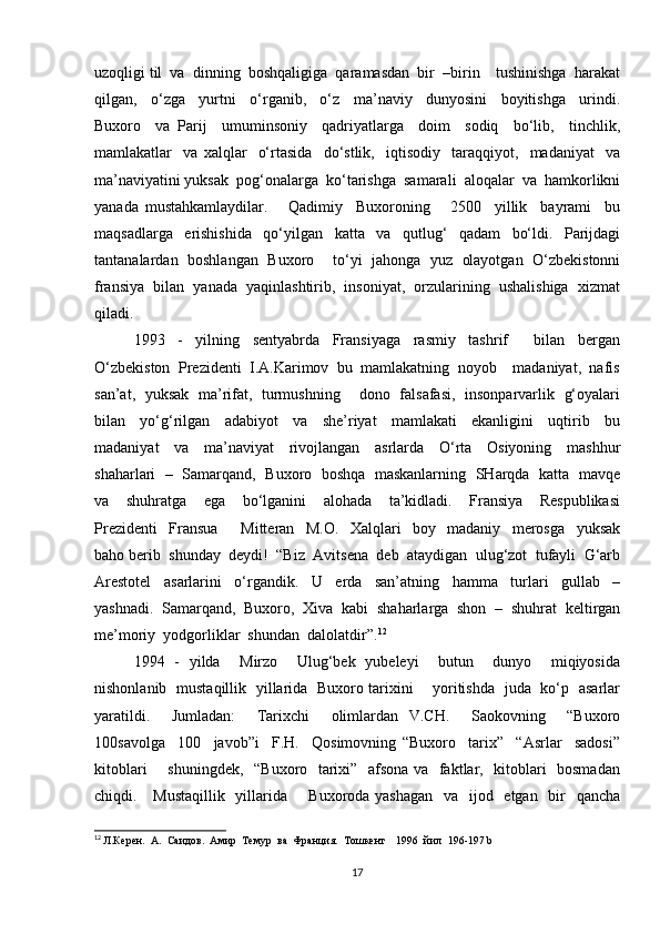 uzoqligi til  va  dinning  boshqaligiga  qaramasdan  bir  –birin    tushinishga  harakat
qilgan,     o‘zga     yurtni     o‘rganib,     o‘z     ma’naviy     dunyosini     boyitishga     urindi.
Buxoro     va   Parij     umuminsoniy     qadriyatlarga     doim     sodiq     bo‘lib,     tinchlik,
mamlakatlar     va   xalqlar     o‘rtasida     do‘stlik,     iqtisodiy     taraqqiyot,     madaniyat     va
ma’naviyatini yuksak  pog‘onalarga  ko‘tarishga  samarali  aloqalar  va  hamkorlikni
yanada   mustahkamlaydilar.       Qadimiy     Buxoroning       2500     yillik     bayrami     bu
maqsadlarga     erishishida     qo‘yilgan     katta     va     qutlug‘     qadam     bo‘ldi.     Parijdagi
tantanalardan   boshlangan   Buxoro      to‘yi  jahonga  yuz   olayotgan   O‘zbekistonni
fransiya  bilan  yanada  yaqinlashtirib,  insoniyat,  orzularining  ushalishiga  xizmat
qiladi. 
1993     -     yilning     sentyabrda     Fransiyaga     rasmiy     tashrif         bilan     bergan
O‘zbekiston  Prezidenti  I.A.Karimov  bu  mamlakatning  noyob    madaniyat,  nafis
san’at,   yuksak   ma’rifat,   turmushning       dono   falsafasi,   insonparvarlik   g‘oyalari
bilan     yo‘g‘rilgan     adabiyot     va     she’riyat     mamlakati     ekanligini     uqtirib     bu
madaniyat     va     ma’naviyat     rivojlangan     asrlarda     O‘rta     Osiyoning     mashhur
shaharlari   –   Samarqand,   Buxoro   boshqa  maskanlarning   SHarqda  katta   mavqe
va     shuhratga     ega     bo‘lganini     alohada     ta’kidladi.     Fransiya     Respublikasi
Prezidenti     Fransua         Mitteran     M.O.     Xalqlari     boy     madaniy     merosga     yuksak
baho berib  shunday  deydi!  “Biz  Avitsena  deb  ataydigan  ulug‘zot  tufayli  G‘arb
Arestotel     asarlarini     o‘rgandik.     U     erda     san’atning     hamma     turlari     gullab     –
yashnadi.  Samarqand,  Buxoro,  Xiva  kabi  shaharlarga  shon  –  shuhrat  keltirgan
me’moriy  yodgorliklar  shundan  dalolatdir”. 12
  
1994   -   yilda     Mirzo     Ulug‘bek   yubeleyi     butun     dunyo     miqiyosida
nishonlanib   mustaqillik   yillarida   Buxoro tarixini       yoritishda   juda   ko‘p   asarlar
yaratildi.     Jumladan:     Tarixchi     olimlardan   V.CH.     Saokovning     “Buxoro
100savolga     100     javob”i     F.H.     Qosimovning   “Buxoro     tarix”     “Asrlar     sadosi”
kitoblari       shuningdek,   “Buxoro   tarixi”   afsona va   faktlar,   kitoblari   bosmadan
chiqdi.     Mustaqillik    yillarida       Buxoroda yashagan    va   ijod   etgan   bir    qancha
12
  Л.Керен.  А.  Саидов.  Амир  Темур  ва  Франция.  Тошкент    1996  йил   196-197 b
17 