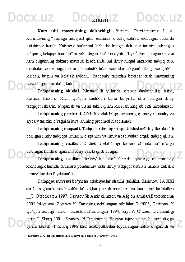 KIRISH
Kurs   ishi   mavzusining   dolzarbligi.   Birinchi   Prezidentimiz   I.   A.
Karimovning   “Tarixga   murojaat   qilar   ekanmiz,   u   xalq   xotirasi   ekanligini   nazarda
tutishimiz   kerak.   Xotirasiz   barkamol   kishi   bo‘lmaganidek,   o‘z   tarixini   bilmagan
xalqning kelajagi ham bo‘lmaydi” degan fikrlarni aytib o’tgan 1
. Biz tanlagan mavzu
ham bugunning dolzarb mavzusi  hisoblanib, uni ilmiy nuqtai nazardan tadqiq etib,
manbalar, arxiv hujjatlari orqali  xolislik bilan yaqindan o`rganib, fanga yangiliklar
kiritish,   bugun   va   kelajak   avlodni     haqqoniy   tarixdan   boxabar   etish   mavzuning
dolzarbligini tashkil qiladi.
Tadqiqotning   ob’ekti.   Mustaqillik   yillarida   o’zbek   davlatchiligi   tarixi,
xususan   Buxoro,   Xiva,   Qo’qon   xonliklari   tarixi   bo’yicha   olib   borilgan   ilmiy
tadqiqot ishlarini o’rganish va ularni tahlil qilish kurs ishining ob’ekti hisoblanadi.
Tadqiqotning predmeti.   O’zbekdavlatchiligi tarixining ijtimoiy-iqtisodiy va
siyosiy tarixini o’ragnish kurs ishining predmeti hisoblanadi.
Tadqiqotning maqsadi.  Tadqiqot ishining maqsadi Mustaqillik yillarida olib
borilgan ilmiy tadqiqot ishlarini o’rganish va ilmiy adabiyotlar orqali tadqiq qilish.
Tadqiqotning   vazifasi.   O’zbek   davlatchiligi   tarixini   alohida   bo’limlarga
bo’lingan holda o’rganish asosiy vazifa qilib olingan.
Tadqiqotning   usullari:   tarixiylik,   tizimlashtirish,   qiyosiy,   muammoviy
xronologik hamda fanlararo yondashuv kabi  ilmiy tadqiqot usullari  hamda xolislik
tamoyillaridan foydalanildi.
Tadqiqot mavzusi bo‘yicha adabiyotlar sharhi (tahlili).  Karimov. I.A XXI
asr   bo‘sag‘asida   xavfsizlikka   tahdid,barqarorlik   shartlari     va   taraqqiyot   kafolatlari
__T.:O‘zbekiston 1997, Hayitov.Sh Amir olimxon va Afg‘on amirlari.Buxoronoma
2002 26-yanvar, Ziyayev H. Tarixning ochilmagan sahifalari.T.:2003, Qosimov. Y
Qo‘qon   xonligi   tarixi     ocherklari.Namangan   1994,   Ziyo.A   O‘zbek   davlatchiligi
tarixi.T.:Sharq   2001,   Ziyayev   .H.Turkistonda   Rossiya   tajovuzi     va   hukmronligiga
qarshi   kurash.   T.:Sharq   1998   kabi   adabiyotlardan   foydalangan   holda   o’rganildi   va
1
  Karimov I. A. Tarixiy xotirasiz kelajak yo‘q. Toshkent., “Sharq”., 1998.
2 