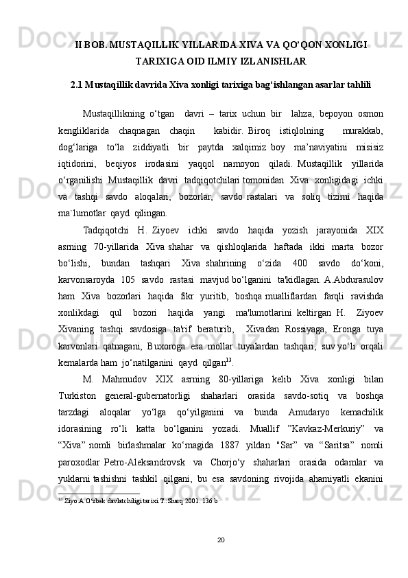 II BOB. MUSTAQILLIK YILLARIDA XIVA VA QO’QON XONLIGI
TARIXIGA OID ILMIY IZLANISHLAR
2.1 Mustaqillik davrida Xiva xonligi tarixiga bag‘ishlangan asarlar tahlili
Mustaqillikning  o‘tgan    davri  –  tarix  uchun  bir    lahza,  bepoyon  osmon
kengliklarida     chaqnagan     chaqin         kabidir.   Biroq     istiqlolning         murakkab,
dog‘lariga     to‘la     ziddiyatli     bir     paytda     xalqimiz   boy     ma’naviyatini     misisiz
iqtidorini,     beqiyos     irodasini     yaqqol     namoyon     qiladi.   Mustaqillik     yillarida
o‘rganilishi   Mustaqillik   davri   tadqiqotchilari tomonidan   Xiva   xonligidagi   ichki
va     tashqi     savdo     aloqalari,     bozorlar,     savdo   rastalari     va     soliq     tizimi     haqida
ma`lumotlar  qayd  qilingan.
Tadqiqotchi     H.   Ziyoev     ichki     savdo     haqida     yozish     jarayonida     XIX
asrning     70-yillarida     Xiva   shahar     va     qishloqlarida     haftada     ikki     marta     bozor
bo‘lishi,     bundan     tashqari     Xiva   shahrining     o‘zida     400     savdo     do‘koni,
karvonsaroyda   105   savdo   rastasi   mavjud bo‘lganini   ta'kidlagan. A.Abdurasulov
ham   Xiva   bozorlari    haqida   fikr   yuritib,   boshqa mualliflardan   farqli    ravishda
xonlikdagi     qul     bozori     haqida     yangi     ma'lumotlarini   keltirgan   H.     Ziyoev
Xivaning   tashqi   savdosiga   ta'rif   beraturib,       Xivadan   Rossiyaga,   Eronga   tuya
karvonlari  qatnagani,  Buxoroga  esa  mollar  tuyalardan  tashqari,  suv yo‘li  orqali
kemalarda ham  jo‘natilganini  qayd  qilgan 13
.   
M.     Mahmudov     XIX     asrning     80-yillariga     kelib     Xiva     xonligi     bilan
Turkiston     general-gubernatorligi     shaharlari     orasida     savdo-sotiq     va     boshqa
tarzdagi     aloqalar     yo‘lga     qo‘yilganini     va     bunda     Amudaryo     kemachilik
idorasining     ro‘li     katta     bo‘lganini     yozadi.     Muallif     ”Kavkaz-Merkuriy”     va
“Xiva” nomli   birlashmalar    ko‘magida   1887   yildan   "Sar”   va   “Saritsa”   nomli
paroxodlar   Petro-Aleksandrovsk     va     Chorjo‘y     shaharlari     orasida     odamlar     va
yuklarni tashishni  tashkil  qilgani,  bu  esa  savdoning  rivojida  ahamiyatli  ekanini
13
  Ziyo.A O‘zbek davlatchiligi tarixi.T.:Sharq 2001.  136  b
20 