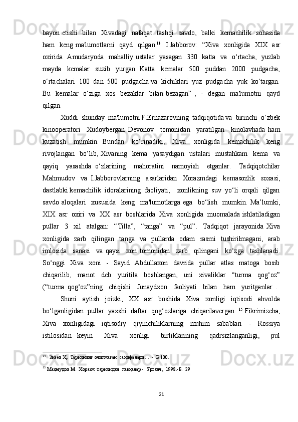 bayon etishi    bilan   Xivadagi    nafaqat    tashqi    savdo,   balki   kemachilik   sohasida
ham   keng ma'lumotlarni   qayd   qilgan. 14
   I.Jabborov:    “Xiva   xonligida   XIX   asr
oxirida   Amudaryoda   mahalliy ustalar    yasagan    330   katta   va   o‘rtacha,   yuzlab
mayda     kemalar     suzib     yurgan.   Katta     kemalar     500     puddan     2000     pudgacha,
o‘rtachalari  100  dan  500  pudgacha va  kichiklari  yuz  pudgacha  yuk  ko‘targan.
Bu   kemalar    o‘ziga    xos   bezaklar     bilan  bezagan”  ,   -    degan   ma'lumotni    qayd
qilgan.  
Xuddi  shunday  ma'lumotni F.Ernazarovning  tadqiqotida va  birinchi  o‘zbek
kinooperatori     Xudoybergan   Devonov     tomonidan     yaratilgan     kinolavhada   ham
kuzatish     mumkin.   Bundan     ko‘rinadiki,     Xiva     xonligida     kemachilik     keng
rivojlangan     bo‘lib,   Xivaning     kema     yasaydigan     ustalari     mustahkam     kema     va
qayiq     yasashda   o‘zlarining     mahoratini     namoyish     etganlar.     Tadqiqotchilar
Mahmudov     va   I.Jabborovlarning     asarlaridan     Xorazmdagi     kemasozlik     soxasi,
dastlabki kemachilik  idoralarining  faoliyati,    xonlikning  suv  yo‘li  orqali  qilgan
savdo   aloqalari     xususida     keng     ma'lumotlarga   ega     bo‘lish     mumkin.   Ma’lumki,
XIX  asr  oxiri  va  XX  asr  boshlarida  Xiva  xonligida  muomalada ishlatiladigan
pullar     3     xil     atalgan:     “Tilla”,     “tanga”     va     “pul”.     Tadqiqot     jarayonida   Xiva
xonligida     zarb     qilingan     tanga     va     pullarda     odam     rasmi     tushirilmagani,     arab
imlosida     sanasi     va   qaysi     xon   tomonidan     zarb     qilingani     ko‘zga     tashlanadi.
So‘nggi     Xiva     xoni     -     Sayid     Abdullaxon     davrida     pullar     atlas     matoga     bosib
chiqarilib,     manot     deb     yuritila     boshlangan,     uni     xivaliklar     “turma     qog‘oz”
(“turma   qog‘oz”ning     chiqishi     Junaydxon     faoliyati     bilan     ham     yuritganlar   .  
Shuni     aytish     joizki,     XX     asr     boshida     Xiva     xonligi     iqtisodi     ahvolda
bo‘lganligidan  pullar  yaxshi  daftar  qog‘ozlariga  chiqarilavergan.  15
 Fikrimizcha,
Xiva     xonligidagi     iqtisodiy     qiyinchiliklarning     muhim     sabablari     -     Rossiya
istilosidan   keyin     Xiva     xonligi     birliklarining     qadrsizlanganligi,     pul
14
   Зиёев Ҳ.  Тарихнинг очилмаган  саҳифалари…  -  Б.100. 
15
 Маҳмудов М.  Хоразм  тарихидан  лавҳалар.-  Урганч,  1998.-Б.  29
21 