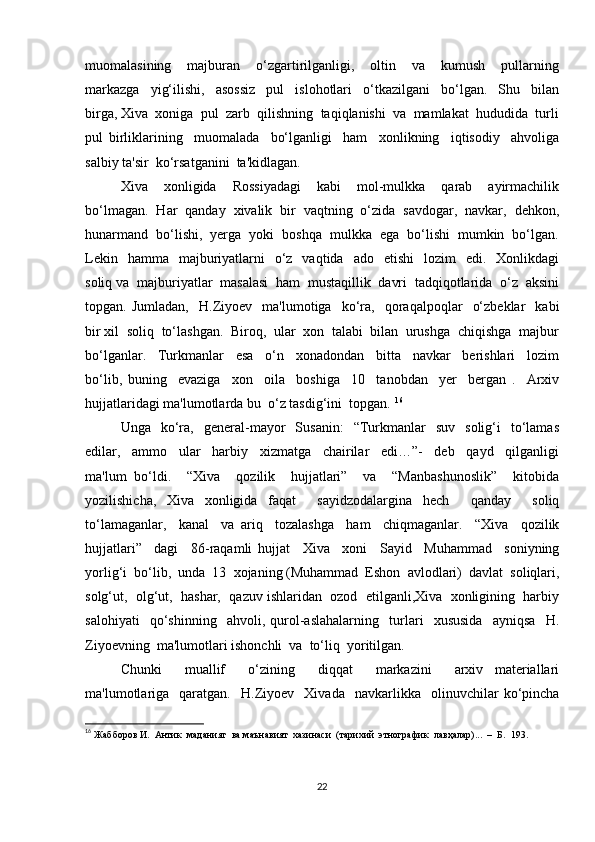 muomalasining     majburan     o‘zgartirilganligi,     oltin     va     kumush     pullarning
markazga     yig‘ilishi,     asossiz     pul     islohotlari     o‘tkazilgani     bo‘lgan.     Shu     bilan
birga, Xiva  xoniga  pul  zarb  qilishning  taqiqlanishi  va  mamlakat  hududida  turli
pul   birliklarining     muomalada     bo‘lganligi     ham     xonlikning     iqtisodiy     ahvoliga
salbiy ta'sir  ko‘rsatganini  ta'kidlagan. 
Xiva     xonligida     Rossiyadagi     kabi     mol-mulkka     qarab     ayirmachilik
bo‘lmagan.  Har  qanday  xivalik  bir  vaqtning  o‘zida  savdogar,  navkar,  dehkon,
hunarmand  bo‘lishi,  yerga  yoki  boshqa  mulkka  ega  bo‘lishi  mumkin  bo‘lgan.
Lekin   hamma     majburiyatlarni     o‘z   vaqtida     ado    etishi    lozim    edi.   Xonlikdagi
soliq va  majburiyatlar  masalasi  ham  mustaqillik  davri  tadqiqotlarida  o‘z  aksini
topgan.  Jumladan,     H.Ziyoev    ma'lumotiga    ko‘ra,     qoraqalpoqlar     o‘zbeklar     kabi
bir xil  soliq  to‘lashgan.  Biroq,  ular  xon  talabi  bilan  urushga  chiqishga  majbur
bo‘lganlar.     Turkmanlar     esa     o‘n     xonadondan     bitta     navkar     berishlari     lozim
bo‘lib,   buning     evaziga     xon     oila     boshiga     10     tanobdan     yer     bergan   .     Arxiv
hujjatlaridagi ma'lumotlarda bu  o‘z tasdig‘ini  topgan.  16
 
Unga    ko‘ra,    general-mayor     Susanin:     “Turkmanlar     suv    solig‘i    to‘lamas
edilar,     ammo     ular     harbiy     xizmatga     chairilar     edi…”-     deb     qayd     qilganligi
ma'lum   bo‘ldi.     “Xiva     qozilik     hujjatlari”     va     “Manbashunoslik”     kitobida
yozilishicha,   Xiva   xonligida   faqat     sayidzodalargina   hech     qanday     soliq
to‘lamaganlar,     kanal     va   ariq     tozalashga     ham     chiqmaganlar.     “Xiva     qozilik
hujjatlari”     dagi     86-raqamli   hujjat     Xiva     xoni     Sayid     Muhammad     soniyning
yorlig‘i  bo‘lib,  unda  13  xojaning (Muhammad  Eshon  avlodlari)  davlat  soliqlari,
solg‘ut,  olg‘ut,  hashar,  qazuv ishlaridan  ozod  etilganli,Xiva  xonligining  harbiy
salohiyati     qo‘shinning     ahvoli,   qurol-aslahalarning     turlari     xususida     ayniqsa     H.
Ziyoevning  ma'lumotlari ishonchli  va  to‘liq  yoritilgan.  
Chunki     muallif     o‘zining     diqqat     markazini     arxiv   materiallari
ma'lumotlariga     qaratgan.     H.Ziyoev     Xivada     navkarlikka     olinuvchilar   ko‘pincha
16
  Жабборов И.  Антик  маданият  ва маънавият  хазинаси  (тарихий  этнографик  лавҳалар)...  –  Б.  193. 
22 