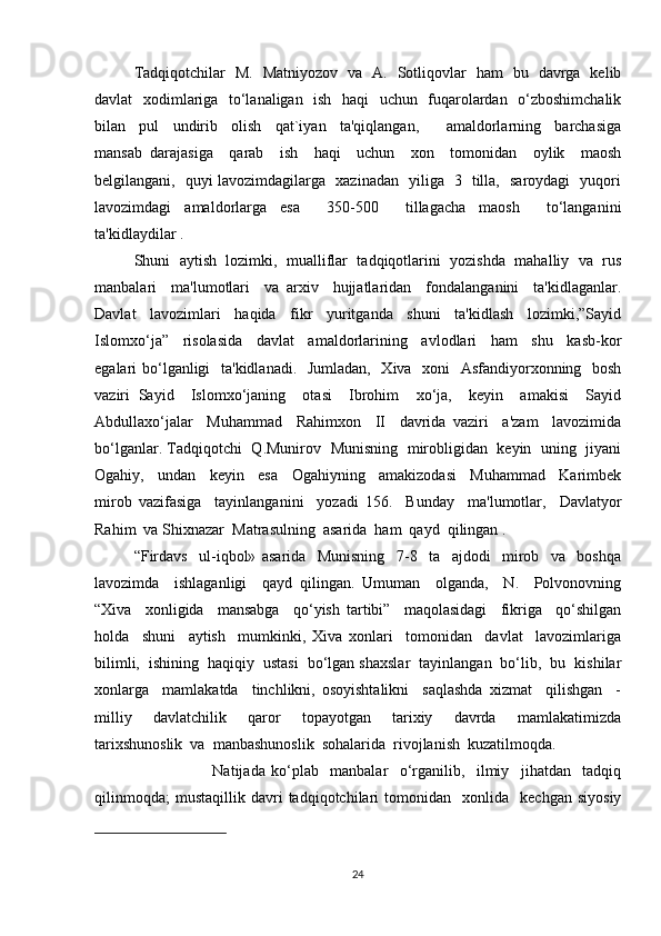 Tadqiqotchilar   M.   Matniyozov   va   A.   Sotliqovlar   ham   bu   davrga   kelib
davlat   xodimlariga   to‘lanaligan   ish   haqi   uchun   fuqarolardan   o‘zboshimchalik
bilan     pul     undirib     olish     qat`iyan     ta'qiqlangan,         amaldorlarning     barchasiga
mansab   darajasiga     qarab     ish     haqi     uchun     xon     tomonidan     oylik     maosh
belgilangani,   quyi lavozimdagilarga   xazinadan   yiliga   3   tilla,   saroydagi   yuqori
lavozimdagi   amaldorlarga   esa     350-500     tillagacha   maosh     to‘langanini
ta'kidlaydilar .
Shuni  aytish  lozimki,  mualliflar  tadqiqotlarini  yozishda  mahalliy  va  rus
manbalari     ma'lumotlari     va   arxiv     hujjatlaridan     fondalanganini     ta'kidlaganlar.
Davlat     lavozimlari     haqida     fikr     yuritganda     shuni     ta'kidlash     lozimki,”Sayid
Islomxo‘ja”     risolasida     davlat     amaldorlarining     avlodlari     ham     shu     kasb-kor
egalari bo‘lganligi    ta'kidlanadi.   Jumladan,   Xiva   xoni    Asfandiyorxonning   bosh
vaziri   Sayid     Islomxo‘janing     otasi     Ibrohim     xo‘ja,     keyin     amakisi     Sayid
Abdullaxo‘jalar     Muhammad     Rahimxon     II     davrida   vaziri     a'zam     lavozimida
bo‘lganlar. Tadqiqotchi  Q.Munirov  Munisning  mirobligidan  keyin   uning  jiyani
Ogahiy,     undan     keyin     esa     Ogahiyning     amakizodasi     Muhammad     Karimbek
mirob   vazifasiga     tayinlanganini     yozadi   156.     Bunday     ma'lumotlar,     Davlatyor
Rahim  va Shixnazar  Matrasulning  asarida  ham  qayd  qilingan .   
“Firdavs     ul-iqbol»   asarida     Munisning     7-8     ta     ajdodi     mirob     va     boshqa
lavozimda     ishlaganligi     qayd   qilingan.   Umuman     olganda,     N.     Polvonovning
“Xiva     xonligida     mansabga     qo‘yish   tartibi”     maqolasidagi     fikriga     qo‘shilgan
holda     shuni     aytish     mumkinki,   Xiva   xonlari     tomonidan     davlat     lavozimlariga
bilimli,  ishining  haqiqiy  ustasi  bo‘lgan shaxslar  tayinlangan  bo‘lib,  bu  kishilar
xonlarga     mamlakatda     tinchlikni,   osoyishtalikni     saqlashda   xizmat     qilishgan     -
milliy     davlatchilik     qaror     topayotgan     tarixiy     davrda     mamlakatimizda
tarixshunoslik  va  manbashunoslik  sohalarida  rivojlanish  kuzatilmoqda.  
Natijada   ko‘plab     manbalar     o‘rganilib,     ilmiy     jihatdan     tadqiq
qilinmoqda;   mustaqillik   davri   tadqiqotchilari   tomonidan    xonlida    kechgan   siyosiy
24 