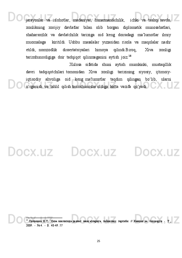 jarayonlar   va   islohotlar,   madaniyat,   hunarmandchilik,       ichki   va   tashqi savdo,
xonlikning     xorijiy     davlatlar     bilan     olib     borgan     diplomatik     munosabatlari,
shaharsozlik     va     davlatchilik     tarixiga     oid     keng     doiradagi     ma’lumotlar     ilmiy
muomalaga       kiritildi.   Ushbu   masalalar    yuzasidan    risola   va   maqolalar    nashr
etildi,   nomzodlik     dissertatsiyalari     himoya     qilindi.Biroq,       Xiva     xonligi
tarixshunosligiga  doir  tadqiqot  qilinmaganini  aytish  joiz. 18
Xulosa     sifatida     shuni     aytish     mumkinki,     mustaqillik
davri     tadqiqotchilari   tomonidan     Xiva     xonligi     tarixining     siyosiy,     ijtimoiy-
iqtisodiy     ahvoliga     oid     keng   ma'lumotlar     taqdim     qilingan     bo‘lib,     ularni
o‘rganish  va  tahlil  qilish tarixshunoslar oldiga  katta  vazifa  qo‘yadi.
18
  Полвонов Н.Т.   Хива хонлигида давлат    мансабларига   тайинлаш   тартиби   // Жамияг ва   бошкарув   -   Т.,
2009.  -  № 4.  -  Б.  48-49. 57
25 