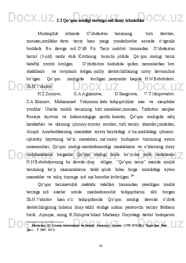 2.2 Qo‘qon xonligi tarixiga oid ilmiy izlanishlar
Mustaqillik     yillarida     O‘zbekiston     tarixining         turli     davrlari,
xususan,xonliklar   davri     tarixi     ham     yangi     yondashuvlar     asosida     o‘rganila
boshladi.     Bu     davrga     oid   O‘zR     FA     Tarix     instituti     tomonidan       O‘zbekiston
tarixi     (3-jild)    nashr    etidi.  Kitobning     birinchi     jildida      Qo`qon    xonligi    tarixi‖
batafsil     yoritib     berilgan.           O‘zbekiston     hududida     qadim     zamonlardan     beri
shakllanib         va     rivojlanib     kelgan   milliy     davlatchillikning     uzviy     davomchisi
bo‘lgan     Qo‘qon     xonligida     kechgan   jarayonlar   haqida   H.N.Bobobekov,
Sh.H.Vohidov,          
H.Z.Ziyoyev,         G.A.Agzamova,         D.Sangirova,     V.T.Ishquvvatov,
Z.A.Ilhomov,     Muhammad     Yahyoxon   kabi   tadqiqotchilar     asar     va     maqolalar
yozdilar.     Ularda     xonlik     tarixining     turli   masalalari,xususan,     Turkiston     xalqlari
Rossiya     tajovuzi     va     hukmronligiga     qarshi   kurashi,     Qo‘qon     xonligida     xalq
harakatlari   va   ularning   ijtimoiy-siyosiy   asoslari, turli tarixiy   shaxslar,jumladan,
Aliquli   Amirlashkarning   mamlakat   siyosy hayotidagi   o‘rni,xonlikdagi   ijtimoiy-
iqtisodiy     hayotning     ba‘zi     masalalari,   ma‘muriy     boshqaruv     tizimining     ayrim
muammolari,  Qo‘qon  xonligi manbashunosligi  masalalarini  va  o‘zlarining  ilmiy
mulohazalarini     berganlar.   Qo‘qon     xonligi     tarixi     bo‘yicha     yirik     mutaxassis
H.N.Bobobekovning   bu   davrda chop       etilgan     “Qo‘qon   tarixi”   asarida   xonlik
tarixining     ko‘p     muammolarini     tahlil   qilish     bilan     birga     xonlikdagi     ayrim
mansablar  va  soliq  tizimiga  oid  ma‘lumotlar keltirilgan.  19
Qo‘qon     tarixnavislik     maktabi     vakillari     tomonidan     yaratilgan     xonlik
tarixiga   oid     asarlar     ustida     manbashunoslik     tadqiqotlarini     olib     borgan
Sh.H.Vohidov     ham   o‘z     tadqiqotlarida     Qo‘qon     xonligi     davrida     o‘zbek
davlatchiligining  holatini  ilmiy tahlil  etishga  imkon  yaratuvchi  tarixiy  faktlarni
berdi.  Ayniqsa,  uning  R.Xoliqova bilan   Markaziy  Osiyodagi  davlat  boshqaruvi	
‖
19
     Махмудов. Ш. Куканд хонлигининг  ма‘мурий-  бошкарув   тизими  (1709-1876 йй.). Тарих фан. Ном. 
Дисс.-  Т. 2007.  185 b
26 