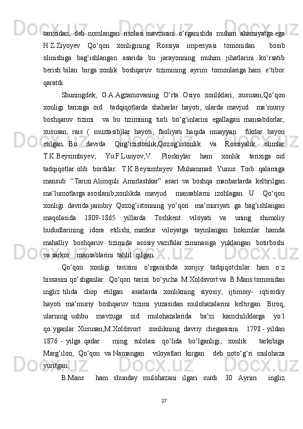 tarixidan,  deb  nomlangan  risolasi mavzusini  o‘rganishda  muhim  ahamiyatga ega
H.Z.Ziyoyev     Qo‘qon     xonligining     Rossiya     imperiyasi     tomonidan         bosib
olinishiga     bag‘ishlangan     asarida     bu     jarayonning     muhim     jihatlarini     ko‘rsatib
berish bilan   birga xonlik   boshqaruv   tizimining   ayrim   tomonlariga ham   e‘tibor
qaratdi. 
Shuningdek,   G.A.Agzamovaning   O‘rta   Osiyo   xonliklari,   xususan,Qo‘qon
xonligi  tarixiga  oid    tadqiqotlarda  shaharlar  hayoti,  ularda  mavjud    ma‘muriy
boshqaruv  tizimi    va  bu  tizimning  turli  bo‘g‘inlarini  egallagan  mansabdorlar,
xususan,   rais   (   muxtasib)lar   hayoti,   faoliyati   haqida   muayyan       fikrlar   bayon
etilgan.   Bu     davrda     Qirg‘izistonlik,Qozog‘istonlik     va     Rossiyalik     olimlar
T.K.Beysimbiyev,     Yu.F.Lunyov,V.     Ploskiylar     ham     xonlik     tarixiga   oid
tadqiqotlar  olib   bordilar.   T.K.Beysimbiyev    Muhammad    Yunus   Toib   qalamiga
mansub   “Tarixi Alimquli  Amirlashkar”  asari  va  boshqa  manbarlarda  keltirilgan
ma‘lumotlarga asoslanib,xonlikda   mavjud       mansablarni   izohlagan.   U       Qo‘qon
xonligi  davrida janubiy  Qozog‘istonning  yo‘qori   ma‘muriyati  ga  bag‘ishlangan
maqolasida     1809 - 1865     yillarda     Toshkent     viloyati     va     uning     shimoliy
hududlarining     idora     etilishi,   mazkur     viloyatga     tayinlangan     hokimlar     hamda
mahalliy     boshqaruv     tizimida     asosiy   vazifalar   zimmasiga     yuklangan     botirboshi
va sarkor    mansablarini  tahlil  qilgan. 
Qo‘qon     xonligi     tarixini     o‘rganishda     xorijiy     tadqiqotchilar     ham     o`z
hissasini qo‘shganlar.  Qo‘qon  tarixi  bo‘yicha  M.Xoldsvort va  B.Mans tomonidan
ingliz   tilida     chop     etilgan       asarlarda     xonlikning     siyosiy,     ijtimoiy-     iqtisodiy
hayoti   ma‘muriy   boshqaruv   tizimi   yuzasidan   mulohazalarini   keltirgan.    Biroq,
ularning   ushbu     mavzuga     oid     mulohazalarida     ba‘zi     kamchiliklarga     yo`l
qo`yganlar. Xususan,M.Xoldsvort    xonlikning  davriy  chegarasini    1798 - yildan
1876   -   yilga   qadar         ming     sulolasi     qo‘lida     bo‘lganligi,     xonlik         tarkibiga
Marg‘ilon,  Qo‘qon  va Namangan    viloyatlari  kirgan    deb  noto‘g‘ri  mulohaza
yuritgan. 
B.Mans     ham   shunday   mulohazani   ilgari   surdi.   30   Ayrim     ingliz
27 