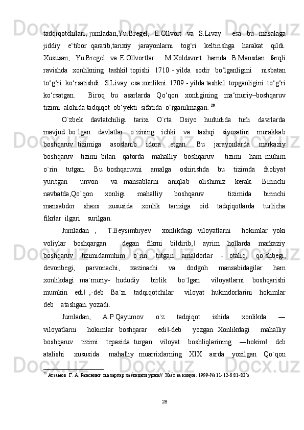 tadqiqotchilari,   jumladan,Yu.Bregel,     E.Ollvort     va     S.Livay         esa     bu     masalaga
jiddiy     e‘tibor   qaratib,tarixiy     jarayonlarni     tog‘ri     keltirishga     harakat     qildi.
Xususan,     Yu.Bregel     va   E.Ollvortlar         M.Xoldsvort     hamda     B.Mansdan     farqli
ravishda    xonlikning   tashkil  topishi    1710 - yilda   sodir    bo‘lganligini        nisbatan
to‘g‘ri  ko‘rsatishdi.  S.Livay  esa xonlikni  1709 - yilda tashkil  topganligini  to‘g‘ri
ko‘rsatgan.         Biroq     bu     asarlarda     Qo‘qon     xonligining     ma‘muriy–boshqaruv
tizimi  alohida tadqiqot  ob‘yekti  sifatida  o‘rganilmagan.  20
   
O`zbek    davlatchiligi    tarixi    O`rta    Osiyo    hududida    turli    davrlarda
mavjud  bo`lgan    davlatlar    o`zining    ichki    va    tashqi    siyosatini    murakkab
boshqaruv   tizimiga       asoslanib       idora       etgan.       Bu       jarayonlarda       markaziy
boshqaruv    tizimi  bilan    qatorda    mahalliy    boshqaruv      tizimi    ham  muhim
o`rin    tutgan.    Bu  boshqaruvni    amalga    oshirishda    bu    tizimda    faoliyat
yuritgan         unvon         va     mansablarni       aniqlab       olishimiz       kerak.       Birinchi
navbatda,Qo`qon         xonligi         mahalliy         boshqaruv                 tizimida         birinchi
mansabdor     shaxs     xususida     xonlik     tarixiga      oid      tadqiqotlarda      turlicha
fikrlar  ilgari    surilgan.    
Jumladan     ,         T.Beysimbiyev         xonlikdagi     viloyatlarni         hokimlar     yoki
voliylar    boshqargan        degan    fikrni    bildirib,     ayrim    hollarda    markaziy‖
boshqaruv    tizimidamuhim    o`rin    tutgan    amaldorlar    -   otaliq,    qo`shbegi,
devonbegi,         parvonachi,         xazinachi         va         dodgoh         mansabidagilar         ham
xonlikdagi     ma`muriy-     hududiy         birlik         bo`lgan         viloyatlarni       boshqarishi
mumkin    edi   ,-deb    Ba`zi    tadqiqotchilar      viloyat    hukmdorlarini    hokimlar	
‖
deb    atashgan. yozadi. 
Jumladan,         A.P.Qayumov         o`z         tadqiqot         ishida         xonlikda         ―
viloyatlarni         hokimlar     boshqarar         edi -deb         yozgan.   Xonlikdagi         mahalliy	
‖
boshqaruv    tizimi    tepasida  turgan    viloyat    boshliqlarining    ―hokim     deb	
‖
atalishi        xususida        mahalliy   muarrixlarning     XIX     asrda     yozilgan     Qo`qon
20
 Агзамов  Г. А. Раиснинг  шахарлар ха	
е?тидаги урни//  Ха	е?т ва конун. 1999-№ 11-12-б 81-83  b  
28