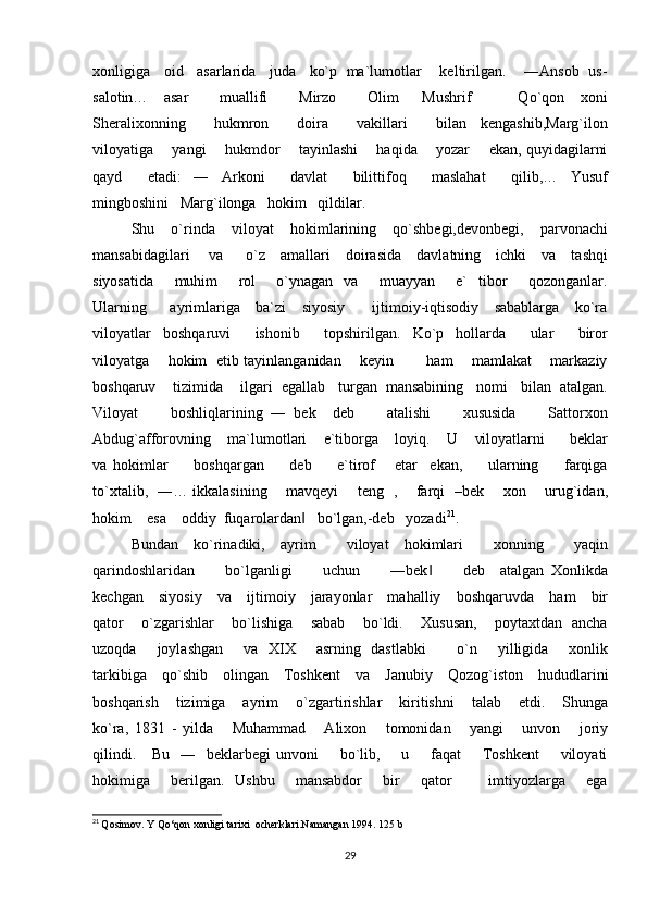 xonligiga   oid   asarlarida   juda   ko`p  ma`lumotlar    keltirilgan.    ―Ansob  us-
salotin…     asar         muallifi         Mirzo         Olim       Mushrif             Qo`qon     xoni
Sheralixonning         hukmron         doira         vakillari         bilan     kengashib,Marg`ilon
viloyatiga       yangi       hukmdor       tayinlashi       haqida       yozar       ekan, quyidagilarni
qayd         etadi:     ―     Arkoni         davlat         bilittifoq         maslahat         qilib,…     Yusuf
mingboshini   Marg`ilonga   hokim   qildilar. 
Shu    o`rinda    viloyat    hokimlarining    qo`shbegi,devonbegi,    parvonachi
mansabidagilari     va      o`z    amallari    doirasida    davlatning    ichki    va    tashqi
siyosatida       muhim       rol        o`ynagan   va       muayyan       e`    tibor       qozonganlar.
Ularning      ayrimlariga    ba`zi    siyosiy       ijtimoiy-iqtisodiy    sabablarga    ko`ra
viloyatlar     boshqaruvi         ishonib         topshirilgan.     Ko`p     hollarda         ular         biror
viloyatga       hokim   etib tayinlanganidan       keyin             ham       mamlakat       markaziy
boshqaruv    tizimida    ilgari  egallab   turgan  mansabining   nomi   bilan  atalgan.
Viloyat         boshliqlarining   ―   bek     deb         atalishi         xususida         Sattorxon
Abdug`afforovning    ma`lumotlari    e`tiborga    loyiq.    U    viloyatlarni      beklar
va   hokimlar         boshqargan         deb         e`tirof       etar     ekan,         ularning         farqiga
to`xtalib,   ―… ikkalasining       mavqeyi       teng   ,       farqi   –bek       xon       urug`idan,
hokim    esa    oddiy  fuqarolardan    bo`lgan,-deb   yozadi‖ 21
. 
Bundan     ko`rinadiki,     ayrim         viloyat     hokimlari         xonning         yaqin
qarindoshlaridan         bo`lganligi         uchun         ―bek         deb     atalgan   Xonlikda	
‖
kechgan    siyosiy    va    ijtimoiy    jarayonlar    mahalliy    boshqaruvda    ham    bir
qator    o`zgarishlar    bo`lishiga    sabab    bo`ldi.    Xususan,    poytaxtdan  ancha
uzoqda       joylashgan       va   XIX       asrning   dastlabki           o`n       yilligida       xonlik
tarkibiga    qo`shib    olingan    Toshkent    va    Janubiy    Qozog`iston    hududlarini
boshqarish    tizimiga    ayrim    o`zgartirishlar    kiritishni    talab    etdi.    Shunga
ko`ra,   1831   -   yilda       Muhammad       Alixon       tomonidan       yangi       unvon       joriy
qilindi.      Bu   ―   beklarbegi   unvoni         bo`lib,       u       faqat         Toshkent        viloyati
hokimiga       berilgan.   Ushbu        mansabdor        bir       qator             imtiyozlarga       ega
21
  Qosimov. Y Qo‘qon xonligi tarixi  ocherklari.Namangan 1994. 125 b
29 